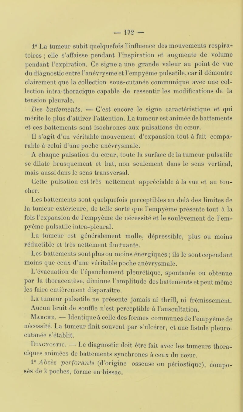 — 182 — 1® La tumeur subit quelquefois l’influence des mouvements respira- toires ; elle s’affaisse pendant l’inspiration et augmente de volume pendant l’expiration. Ce signe a une grande valeur au point de vue du diagnostic entre l’anévrysme et l’empyème pulsatile, car il démontre clairement que la collection sous-cutanée communique avec une col- lection intra-tlioracique capable de ressentir les modifications de la tension pleurale. Des battements. — C’est encore le signe caractéristique et qui mérite le plus d’attirer l’attention. La tumeur est animée de battements et ces battements sont isochrones aux pulsations du cœur. Il s’agit d’un véritable mouvement d’expansion tout à fait compa- rable à celui d’une poche anévrysmale. A chaque pulsation du cœur, toute la surface de la tumeur pulsatile se dilate brusquement et bat, non seulement dans le sens vertical, mais aussi dans le sens transversal. Cette pulsation est très nettement appréciable à la vue et au tou- cher. Les battements sont quelquefois perceptibles au delà des limites de la tumeur extérieure, de telle sorte que l’empyème présente tout à la fois l’expansion de l’empyème de nécessité et le soulèvement de l’em- pyème pulsatile intra-pleural. La tumeur est généralement molle, dépressible, plus ou moins réductible et très nettement fluctuante. Les battements sont plus ou moins énergiques ; ils le sont cependant moins que ceux d’une véritable poche anévrysmale. L’évacuation de l’épanchement pleurétique, spontanée ou obtenue par la thoracentèse, diminue l’amplitude des battements et peut même les faire entièrement disparaître. La tumeur pulsatile ne présente jamais ni thrill, ni frémissement. Aucun bruit de souille n’est perceptible à l’auscultation. MAiicniî. — Identique à celle des formes communes de l’empyèmede nécessité. La tumeur finit souvent par s’ulcérer, et une fistule pleuro> cutanée s’établit. DiAcxosTic. \jQ diagnostic doit être fait avec les tumeurs thora- ciques animées de battements synchrones à ceux du cœur. 1° Abcès perforants (d’origine osseuse ou périostique), compo- sés de 2 poches, forme en bissac.