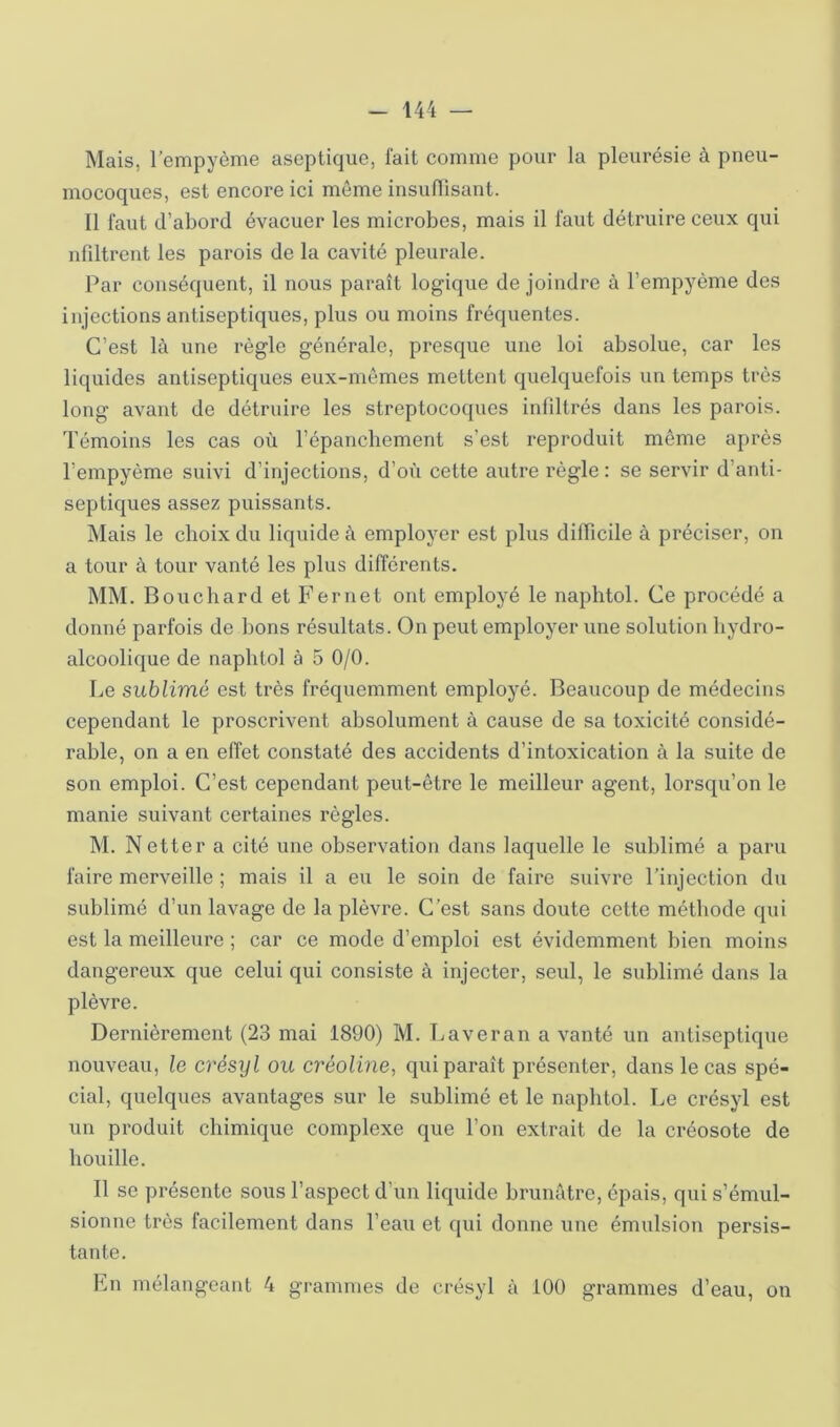 Mais, l’empyème aseptique, lait comme pour la pleurésie à pneu- mocoques, est encore ici même insullisant. Il faut d’abord évacuer les microbes, mais il faut détruire ceux qui nliltrent les parois de la cavité pleurale. Par conséquent, il nous paraît logique de joindre à l’empyème des injections antiseptiques, plus ou moins fréquentes. C’est là une règle générale, presque une loi absolue, car les liquides antiseptiques eux-mêmes mettent quelquefois un temps très long avant de détruire les streptocoques infdtrés dans les parois. Témoins les cas où l’épancbement s’est reproduit même après l’empyème suivi d’injections, d’où cette autre règle : se servir d’anti- septiques assez puissants. Mais le choix du liquide à employer est plus difficile à préciser, on a tour à tour vanté les plus différents. MM. Bouchard et Fernet ont employé le naphtol. Ce procédé a donné parfois de bons résultats. On peut employer une solution hydro- alcoolique de naphtol à 5 0/0. Le sublimé est très fréquemment employé. Beaucoup de médecins cependant le proscrivent absolument à cause de sa toxicité considé- rable, on a en effet constaté des accidents d’intoxication à la suite de son emploi. C’est cependant peut-être le meilleur agent, lorsqu’on le manie suivant certaines règles. M. Netter a cité une observation dans laquelle le sublimé a paru faire merveille ; mais il a eu le soin de faire suivre l’injection du sublimé d’un lavage de la plèvre. C’est sans doute cette méthode qui est la meilleure ; car ce mode d’emploi est évidemment bien moins dangereux que celui qui consiste à injecter, seul, le sublimé dans la plèvre. Dernièrement (23 mai 1890) M. Laver an a vanté un antiseptique nouveau, le crésyl ou créoline, qui paraît présenter, dans le cas spé- cial, quelques avantages sur le sublimé et le naphtol. Le crésyl est un produit chimique complexe que l’on extrait de la créosote de houille. Il se présente sous l’aspect d’un liquide brunâtre, épais, qui s’émul- sionne très facilement dans l’eau et qui donne une émulsion persis- tante. Ln mélangeant 4 grammes de crésyl à iOO grammes d’eau, on