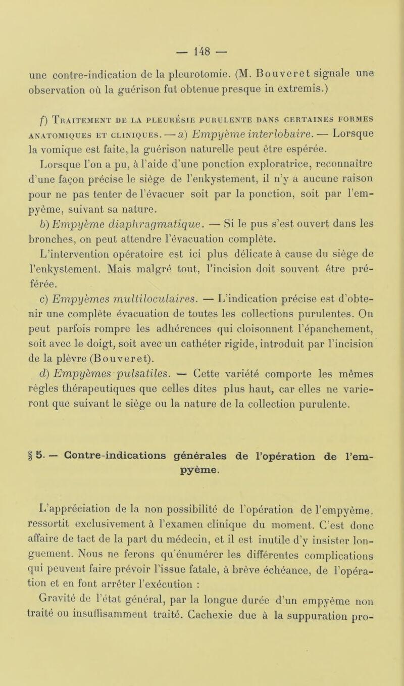 une coiitre-iiulication de la pleurotomie. (M. Bon ver et signale une observation où la guérison fut obtenue presque in extremis.) f) TrAITKMENT UE LA PLEUlîÉSlE PUHULENTE DANS CERTAINES FORMES ANATOMIQUES ET CLINIQUES. — a) Empyeme înterlobaire.— Lorsque la vomique est faite, la guérison naturelle peut être espérée. Lorsque l’on a pu, à l’aide d’une ponction exploratrice, reconnaître d’une façon précise le siège de l’enkystcment, il n’y a aucune raison pour ne pas tenter de l’évacuer soit par la ponction, soit par l’em- pyôme, suivant sa nature. h) Empyème diaphragmcitique. — Si le pus s’est ouvert dans les bronches, on peut attendre l’évacuation complète. L’intervention opératoire est ici plus délicate à cause du siège de l’enkystement. Mais malgré tout, l’incision doit souvent être pré- férée. c) Empyèmes multiloculaires. — L’indication précise est d’obte- nir une complète évacuation de toutes les collections purulentes. On peut parfois rompre les adhérences qui cloisonnent l’épanchement, soit avec le doigt, soit avec un cathéter rigide, introduit par l’incision de la plèvre (B ou ver et). d) Empyèmes pulsatiles. — Cette variété comporte les mêmes règles thérapeutiques que celles dites plus haut, car elles ne varie- ront que suivant le siège ou la nature de la collection purulente. § 5. — Contre-indications générales de l’opération de l’em- pyème. L’appréciation de la non possibilité de l’opération de l’empyème. ressortit exclusivement à l’examen clinique du moment. C’est donc affaire de tact de la part du médecin, et il est inutile d’y insister lon- guement. Nous ne ferons qu’énumérer les différentes complications qui peuvent faire prévoir l’issue fatale, à brève échéance, de l’opéra- tion et en font arrêter l’exécution ; Gravité de l’état général, par la longue durée d’un empyème non traité ou insullisamment traité. Cachexie due à la suppuration pro-