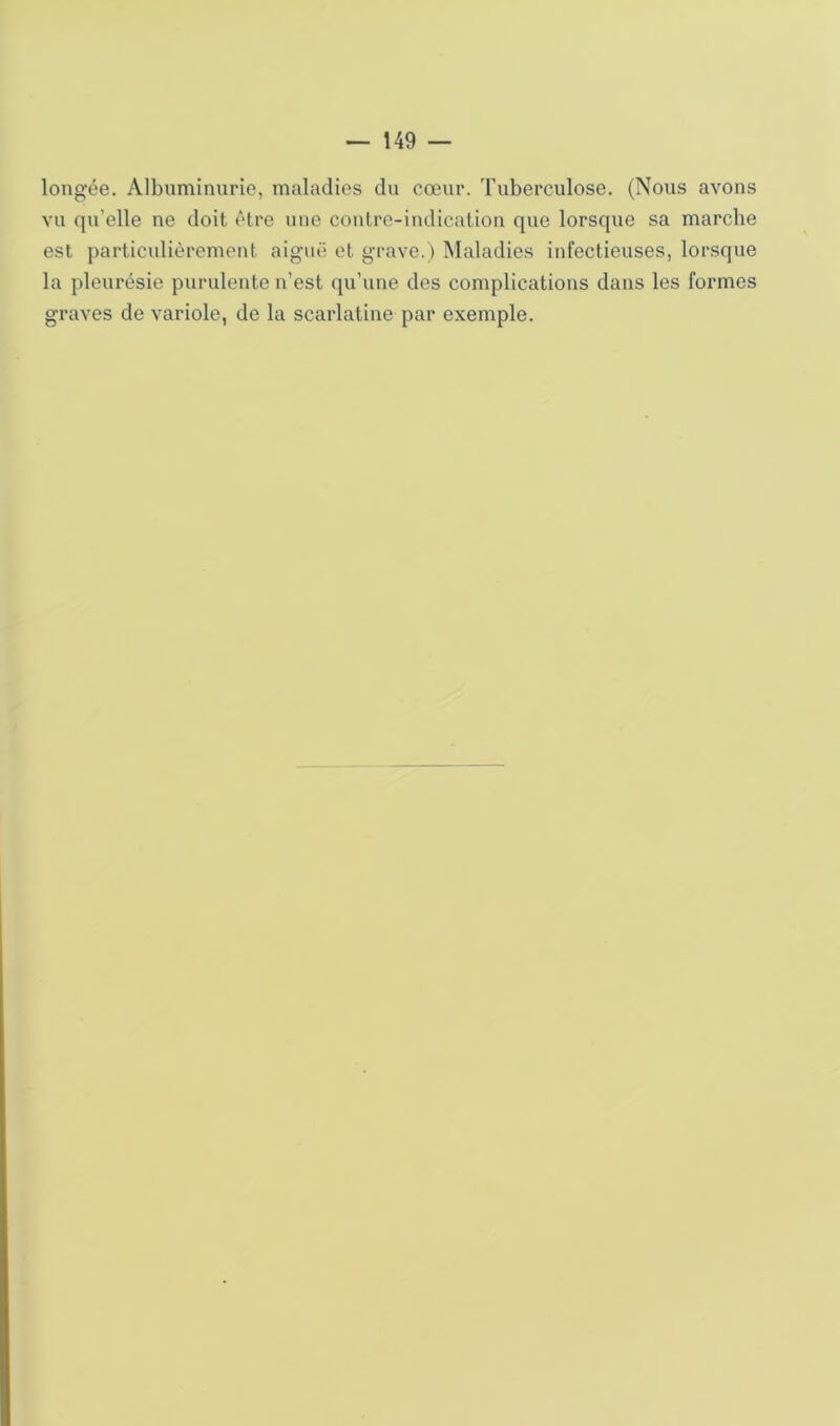 lono;ée. Albuminurie, maladies du cœur. Tuberculose. (Nous avons vu qu’elle ne doit »'tre une contre-indication que lorsque sa marche est particulièrement aiguë et grave.) Maladies infectieuses, lorsque la pleurésie purulente n’est qu’une des complications dans les formes graves de variole, de la scarlatine par exemple.