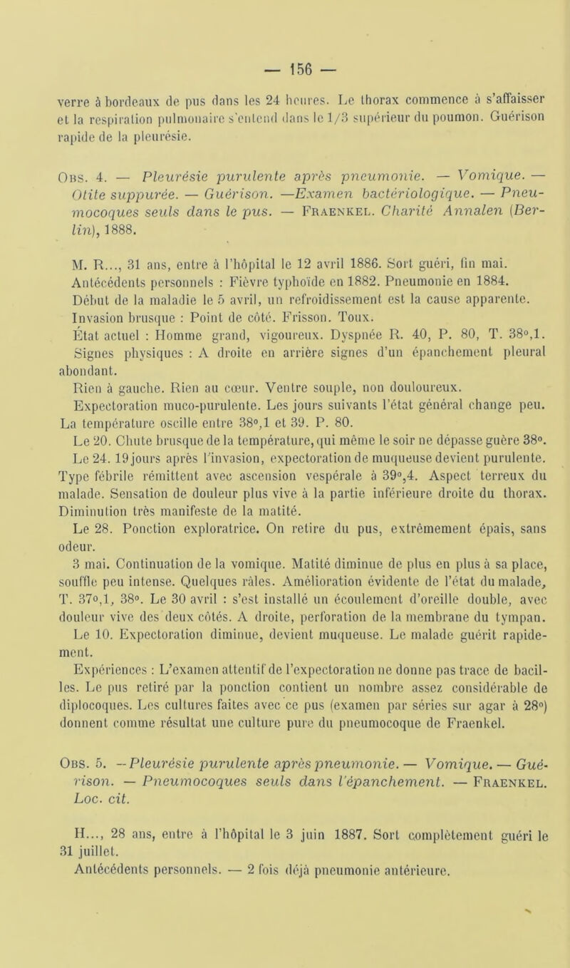 verre à bordeaux de pus dans les 24 heures. Le thorax commence à s’affaisser el la respiration pulmonaire s’entend dans le 1/3 supérieur du poumon. Guérison rapide de la pleurésie. Obs. 4. — Pleurésie purulente après pneumonie. — Vomique. — Otite suppurée. — Guérison. —Examen bactériologique. — Pneu- mocoques seuls dans le pus. — Fraenkel. Charité Annalen (Ber- lin), 1888. M. R..., 31 ans, entre à l'hôpital le 12 avril 1886. Sort guéri, lin mai. Antécédents pcr.sonnels : Fièvre typhoïde en 1882. Pneumonie en 1884. Début de la maladie le 5 avril, un refroidis.sement est la cause apparente. Invasion hrus(iue ; Point de côté. Frisson. Toux. État actuel : Homme grand, vigoureux. Dyspnée R. 40, P. 80, T. 38®,1. Signes physiques : A droite en arrière signes d’un épanchement pleural abondant. Rien à gauche. Rien au cœur. Ventre souple, non douloureux. Expectoration muco-purulente. Les jours suivants l’état général change peu. La température oscille entre 38®,1 et .30. P. 80. Le 20. Chute brusque de la température, qui même 1e soir ne dépasse guère 38®. Le 24. 19 jours après l’invasion, expectoration de muqueuse devient purulente. Type fébrile rémittent avec ascension vespérale à 39®,4. Aspect terreux du malade. Sensation de douleur plus vive à la partie inférieure droite du thorax. Diminulion très manifeste de la matité. Le 28. Ponction exploratrice. On retire du pus, extrêmement épais, sans odeur. 3 mai. Continuation de la vomique. Matité diminue de plus en plus à sa place, souffle peu intense. Quelques râles. Amélioration évidente de l’état du malade, T. 37o,l, 38®. Le 30 avril : s’est installé un écoulement d’oreille double, avec douleur vive des deux côtés. A droite, perforation de la membrane du tympan. Le 10. Expectoration diminue, devient mu(iueuse. Le malade guérit rapide- ment. Expériences : L’examen attentif de l’expectoration ne donne pas trace, de bacil- les. Le pus retiré par la ponction contient un nombre assez considérable de diplocoques. Les cultures faites avec ce pus (examen par séries sur agar à 28®) donnent comme résultat une culture pure du pneumocoque de Fraenkel. Obs. 5. —Pleurésie purulente après pneumonie. — Vomique. — Gué- rison. — Pneumocoques seuls dans l’épanchement. — Fraenkel. Loc. cit. H..., 28 ans, entre à l’hôpital le 3 juin 1887. Sort complètement guéri le 31 juillet. Antécédents personnels. — 2 fois déjà pneumonie antérieure.