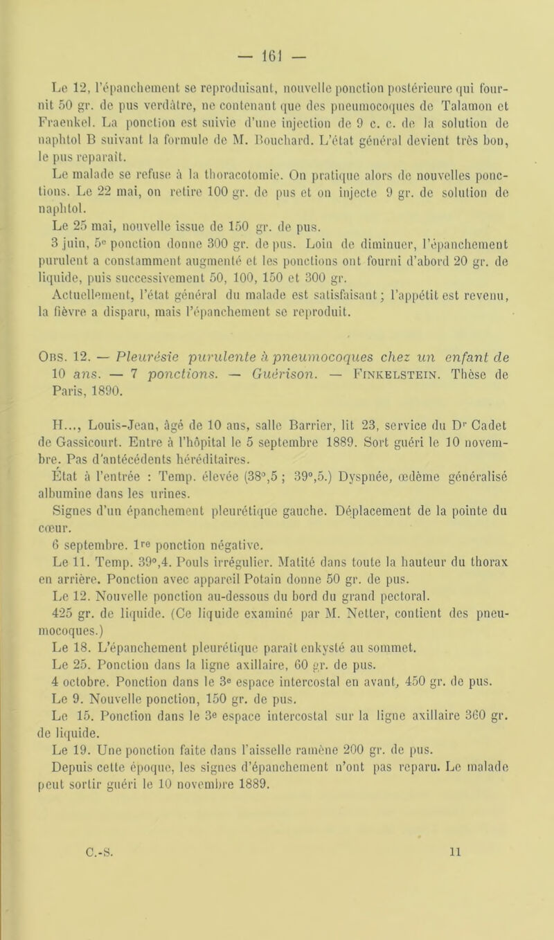 — 16] — Lo 12, rôpanclicmcnt se reproiliiisanl, nouvelle ponction postérieure (lui four- nit 50 gr. (le pus verdâtre, ne contenant (|ue des pneuinococpies de Talamon et Fraenkel. La ponction est suivie d’une injection de 9 c. c. de la solution de naphtol B suivant la formule de IM. Bouchard. L’état général devient très bon, le pus réparait. Le malade se refuse à la thoracotomie. On pratiipie alors de nouvelles ponc- tions. Le 22 mai, on retire 100 gr. de pus et on injecte 9 gr. de solution de naphtol. Le 25 mai, nouvelle issue de 150 gr. de pus. 3 juin, 5® ponction donne 300 gr. de pus. Loin de diminuer, l’épanchement purulent a constamment augmenté et les ponctions ont fourni d’abord 20 gr. de li(]uide, puis successivement 50, 100, 150 et 300 gr. Actuellement, l’état général du malade est satisfaisant; l’ap|)étit est revenu, la fièvre a disparu, mais l’épanchement se reproduit. Ons. 12. — Pleurésie purulente à pneumocoques chez un enfant de 10 ans. — 7 ponctions. — Guérison. — Finkelstein. Thèse de Paris, 1890. H..., Louis-Jean, âgé de 10 ans, salle Barrier, lit 23, service du D® Cadet de Gassicourt. Entre à l’hôpital le 5 septembre 1889. Sort guéri le 10 novem- bre. Pas d'antécédents héréditaires. Etat à l’entrée : Temp. élevée (38®,5 ; 39®,5.) Dyspnée, œdème généralisé albumine dans les urines. Signes d’un épanchement pleurétii[iie gauche. Déplacement de la pointe du coeur. 6 septembre. De ponction négative. Le 11. Temp. 39®,4. Pouls irrégulier. Matité dans toute la hauteur du thorax, en arrière. Ponction avec appareil Potain donne 50 gr. de pus. Le 12. Nouvelle ponction au-dessous du bord du grand pectoral. 425 gr. de lifiuide. (Ce lit^uide examiné par M. Netter, contient des pneu- mocoques.) Le 18. L’épanchement pleurétique paraît enkysté au sommet. Le 25. Ponction dans la ligne axillaire, 60 gr. de pus. 4 octobre. Ponction dans le 3® espace intercostal en avant, 450 gr. de pus. Le 9. Nouvelle ponction, 150 gr. de pus. Le 15. Ponction dans le 3e espace intercostal sur la ligne axillaire 360 gr. de li(iuide. Le 19. Une ponction faite dans l’aisselle ramène 200 gr. de pus. Depuis cette époque, les signes d’épanchement n’ont pas reparu. Le malade peut sortir guéri le 10 novembre 1889. C.-S. Il