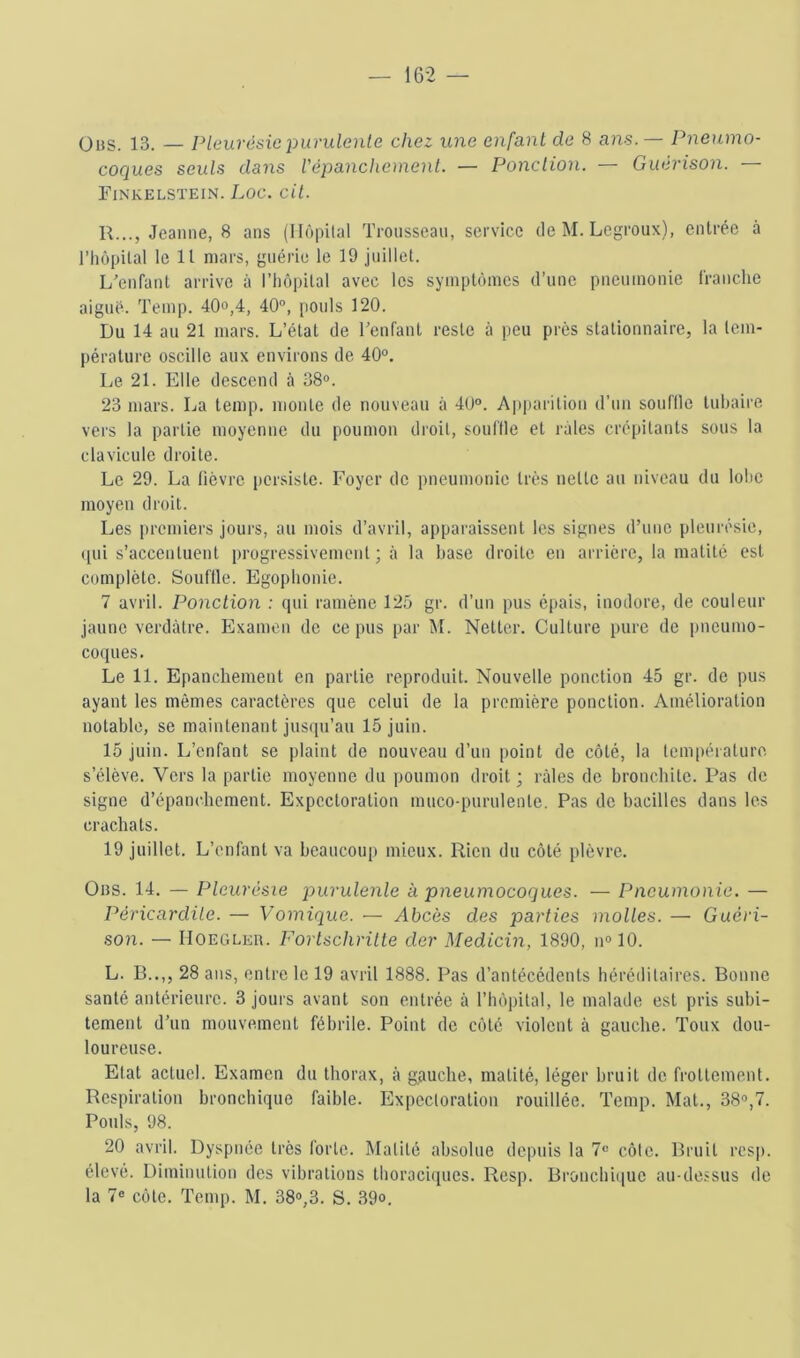 ÜBS. 13. — Pleurésie purulente chez une enfant de 8 ans. — Pneumo- coques seuls dans Vépancheinent. — Ponction. — Guérison. — Finkelsïein. Loc. cil. R..., Jeanne, 8 ans (Ilôi)ital Trousseau, service de M. Legroux), entrée à riiopilal le 11 mars, guérie le 19 juillet. L'enfant arrive à rtiôpilal avec les symptômes d’une pneumonie franche aigué. Teinp. 4Qo,4, 40“, jjouls 120. Du 14 au 21 mars. L’état de renfant reste à peu près stationnaire, ta tem- pérature oscille aux environs de 40°. Le 21. Elle descend à 38°. 23 mars. La temp, monte de nouveau à 40°. A|)parition d’un souflle tubaire vers la partie moyenne du poumon droit, souille et râles crépitants sous ta clavicule droite. Le 29. La lièvre persiste. Foyer de pneumonie très nette au niveau du lobe moyen droit. Les premiers jours, au mois d’avril, apparaissent les signes d’une pleurésie, ([ui s’accentuent progressivement ; à la base droite en arrière, la matité est complète. Souflle. Egophonie. 7 avril. Ponction : qui ramène 125 gr. d’un pus épais, inodore, de couleur jaune verdâtre. Examen de ce pus par M. Netter. Culture pure de pneumo- coques. Le 11. Epanchement en partie reproduit. Nouvelle ponction 45 gr. de pus ayant les mêmes caractères que celui de la première ponction. Amélioration notable, se maintenant jusqu’au 15 juin. 15 juin. L’enfant se plaint de nouveau d’un point de côté, la température s’élève. Vers la partie moyenne du poumon droit ; râles de bronchite. Pas de signe d’épanchement. Expectoration muco-purulenle. Pas de bacilles dans les crachats. 19 juillet. L’enfant va beaucoup mieux. Rien du côté plèvre. Obs. 14. — Pleurésie purulente à pneumocoques. — Pneumonie. — Péricardite. — Vomique. — Abcès des parties molles. — Guéri- son. — IIoeglkr. Forlschrilte der Medicin, 1890, n° 10. L. B..,, 28 ans, entre le 19 avril 1888. Pas d’antécédents héréditaires. Bonne santé antérieure. 3 jours avant son entrée à rtiôpilal, le malade est pris subi- tement d’un mouvement fébrile. Point de côté violent à gauche. Toux dou- loureuse. Etat actuel. Examen du thorax, â gguebe, matité, léger bruit de frottement. Respiration bronchique faible. Expectoration rouillée. Temp. Mat., 38°,7. Pouls, 98. 20 avril. Dyspnée très forte. Matité absolue depuis la 7° côte. Bruit res|). élevé. Diminution des vibrations thoraciques. Resp. Broncbi(iue au-de.ssus de la 7° côte. Temp. M. 38°,3. S. 39°.
