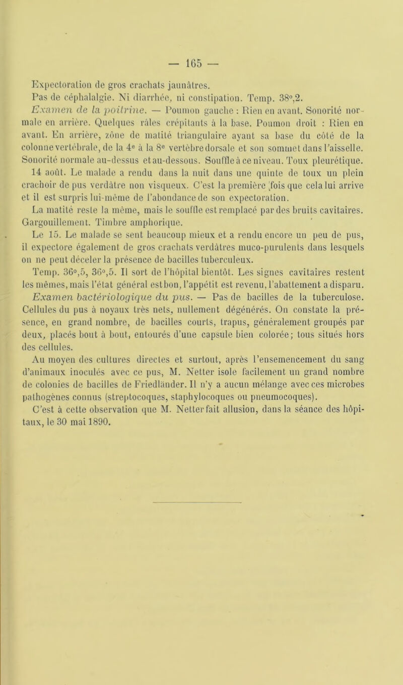 Expocloralioii de gros crachats jaunâtres. Pas de céplialalgie. Ni diarrhée, ni constipation. Temp. 38®,2. Examen de la poilrine. — Poumon gauche : Rien en avant. Sonorité nor- male en arrière. Qnehpies râles crépitants â la base. Ponmon droit ; Rien en avant. En arriére, zone de matité triangulaire ayant sa hase du côté de la colonne vertébrale, de la 4® à la 8® vertèbre dorsale et son sommet dans l’aisselle. Sonorité normale an-dessns et au-dessous. Soiiffleâ ce niveau. Toux pleurétique. 14 août. Le malade a rendu dans la nuit dans une (piinte do toux un plein crachoir de pus verdâtre non visqueux. C’est la première Jois que cela lui arrive et il est surpris Ini-méme de l’abondancede son expectoration. La matité reste la même, mais le souille est remplacé par des bruits cavitaires. Gargouillement. Timbre amphoriipie. Le 15. Le malade se sent beaucoup mieux et a rendu encore un peu de pus, il expectore également de gros crachats verdâtres muco-purulenls dans lescpiels on ne peut déceler la présence de bacilles tuberculeux. Tem|). 36®,5, 36®,5. Il sort de Thopital bientôt. Les signes cavitaires restent les mêmes, mais l’état général estbon, l’appétit est revenu, l’abattement a disparu. Examen bactériologique du pus. — Pas de bacilles de la tuberculose. Cellules du pus â noyaux très nets, nnllement dégénérés. On constate la pré- sence, en grand nombre, de bacilles courts, trapus, généralement groupés par deux, placés bout â bout, entourés d’une capsule bien colorée; tous situés hors des cellules. vVu moyen des cultures directes et surtout, après l’ensemencement dn sang d’animaux inoculés avec ce pus, M. Netter isole l'acilement un grand nombre de colonies de bacilles de Friedlander. Il n’y a aucun mélange avec ces microbes pathogènes connus (streptocoques, staphylocoques ou pneumocoques). C’est à cette observation que M. Netter fait allusion, dans la séance des hôpi- taux, le 30 mai 1890,