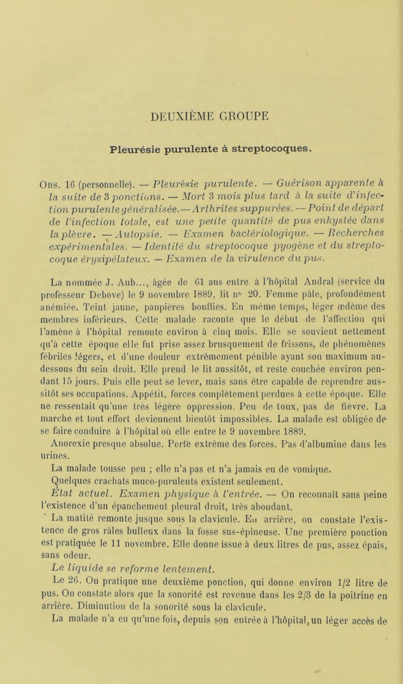 DEUXIÈME GROUPE Pleurésie purulente à streptocoques. Obs. 16 (personnelle). — Pleuréaie purulente. — Guérison upparenle à la suite de 3 ponctions. — Mort 3 mois j^lus tard à la suite d’infec- tion purulente généralisée.— Arthrites suppurées. — Point de départ de rinfection totale, est une petite quantité de pus enkystée dans la plèvre. —Autopsie. — Examen bactériologique. —Recherches expérimentales. —Identité du streptocoque pyogène et du strepto- coque érysipélateux. — Examen de la virulence du pus. La nommée J. Aiib..., âgée de 61 ans entre à l’hôpital Andral (service du professeur Debove) le 9 novembre 1889, lit n'- 20. Fen)ine pâle, profondément anémiée. Teint jaune, pau[)ières bouflics. En même temps, léger œdème des membres inférieurs. Cette malade raconte que le début de l’alTectiou qui l’amène à l’hôpilal remonte environ à cinq mois. Elle se souvient nettement qu’à cette époque elle fut prise assez brusquement de frissons, de phénomènes fébriles légers, et d’une douleur extrèEnement pénible ayant son maximum au- dessous du sein droit. Elle prend le lit aussitôt, et reste couchée environ pen- dant 15 jours. Puis elle peut se lever, mais sans être capable de reprendre aus- sitôt ses occupations. Appétit, forces complètement perdues à cette épo([ue. Elle ne ressentait qu’une très légère oppression. Peu de toux, pas de fièvre. La marche et tout effort deviennent bientôt impossibles. La malade est obligée de se faire conduire à l’hôpital où elle entre le 9 novembre 1889. Anorexie presque absolue. Perte extrême des forces. Pas d’albumine dans les urines. La malade tousse peu ; elle n’a pas et n’a jamais eu de vomique. Quelques crachats muco-purulents existent seulement. Etat actuel. Examen physique à t'entrée. — On reconnaît sans peine Inexistence d’un épanchement pleural droit, très abondant. ■ La matité remonte jusque sous la clavicule. Eu arrière, on constate l’exis- tence de gros râles bulleux dans la fosse sus-épineuse. Une première ponction est pratiquée le 11 novembre. Elle donne issue à deux litres de pus, assez épais, sans odeur. Le liquide se reforme lentement. Le 26. On pratique une deuxième ponction, qui donne environ 1/2 litre de pus. On constate alors que la sonorité est revenue dans les 2/3 de la poitrine en arrière. Diminution de la sonorité sous la clavicule. La malade n’a eu qu’une fois, depuis son entrée à l’hôpital, un léger accès de