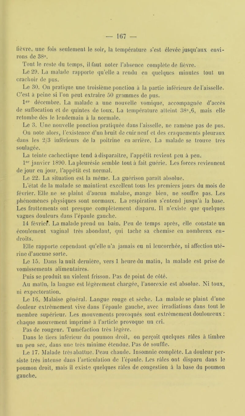 lièvre, une fois seulemenl le soir, la lemperature s’est élevée jusqu’aux envi- rons (le 38®. Tout le reste du temps, il fiuit noter l’absence complète de lièvre. Le 2tt. La malade rapporte (pi’elle a rendu en (pielqucs minutes tout un crachoir do pus. Le 30. On praticpie une troisième ponction à la partie inférieure de l’aisselle. C’est à peine si l’on peut extraire 50 grammes de pus. 1®'' décembre. La malade a une nouvelle vomiciue, accompagnée d’accès de suffocation et de quintes de toux. La température atteint 38®,6, mais elle retombe dès le. lendemain à la normale. Le 3. Une nouvelle ponction prati(|uée dans l’aisselle, ne ramène pas do pus. On note alors, l’existence d’un bruit de cuir neuf et des craquements pleuraux dans les 2/3 inférieurs de la poitrine en arrière. La malade se trouve très soulagée. La teinte cachectique tend à disparaître, l’appétit revient peu à peu. l®® janvier 1800. La pleurésie semble tout;» fait guérie. Les forces reviennent de jour en jour, l’appétit est normal. Le 22. La situation est la même. La guérison pai'ait absolue. L’état de la malade se maintient excellent tous les premiers jours du mois de févi'ier. Elle ne se plaint d’aucun malaise, mange bien, ne souffi-e pas. Les phénomènes physiques sont normaux. La respiration s’entend jusqu’à la base. Les frottements ont pi-esque complètement disparu. Il n’existe que quelques vagues douleurs dans l’épaule gauche. 14 févriei’. La malade pi-end un bain. Peu de temps après, elle constate un écoulement vaginal ti-ès abondant, qui tache sa chemise en nombreux en- droits. Elle rapporte, cependant qu’elle n’a jamais eu ni IcucoiThée, ni affection uté- rine d’aucune sorte. Le 15. Dans la nuit dernière, vei’s 1 heure du matin, la malade est prise de vomissements alimentaires. Puis se pi’oduit un violent frisson. Pas de point de côté. Au matin, la langue est légèrement chai-gée, l’anorexie est absolue. Ni toux, ni expectoi’ation. Le 16. Malaise général. Langue l’ouge et sèche. La malade se plaint d’une douleur extrêmement vive dans l’épaule gauche, avec iri-adialions dans tout le membi’e supérieiii*. Les mouvements pi’ovoqués sont extrêmement douloui’eux : cba(|ue mouvement impi’imé à l’article provoque un cri. Pas de rougeur. Tuméfaction très légère. Dans le tiers inférieur du poumon di’oit, on pei’<;oit quelques râles à timbi’e un peu sec, dans une très minime étendue. Pas de souflle. Le 17. Malade très abattue. Peau chaude. Insomnie complète. La douleur pei- siste li’ès intense dans l’articulation de l’épaule. Les i-àles ont disparu dans le poumon di’oit, mais il existe quelques râles de congestion à la base du poumon gauche.