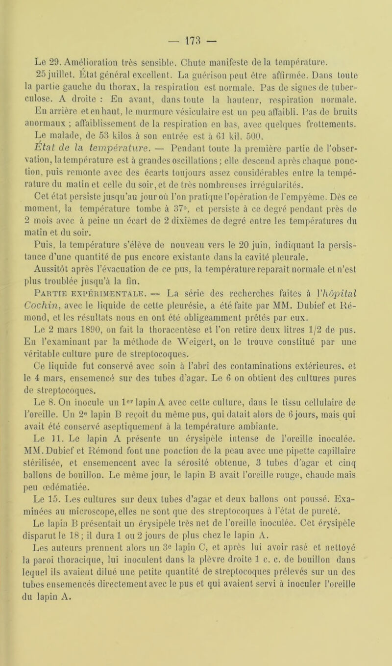 Le 29. Amélioration très sensible. Chute manifeste tle la température. 25 juillet. Etat général excellent. La guérison peut être aflirmée. Dans tonte la partie gauche tlu thorax, la respiration est normale. Pas de signes de tuber- culose. A droite : En avant, dans toute la hauteur, respiration normale. En arrière etenhaut, le murmure vésiculaire est un peu allaibli. Pas de bruits anormaux ; allaiblissement de la respiration en bas, avec (iueh[ues frottements. Le malade, de 5.3 kilos à son entrée est à Cl kil. 500. Etat de la température. — Pendant tonte la première partie de l’obser- vation, la température est à grandes oscillations ; elle descend après chaque ponc- tion, puis remonte avec des écarts toujours assez considérables entre la tempé- rature du matin et celle du soir, et de très nombreuses irrégularités. Cet état persiste jusqu’au jour où l’on pratique l’opération de l’cmpyèmc. Dès ce moment, la température tombe à 37<>, et persiste à ce degré pendant près de 2 mois avec à peine un écart de 2 dixièmes do degré entre les températures du matin et du soir. Puis, la température s’élève de nouveau vers le 20 juin, indiquant la persis- tance d’une quantité de pus encore existante dans la cavité pleurale. Aussitôt après l’évacuation de ce pus, la température reparaît normale et n’est jdus troublée jusqu’à la lin. Partie expérimentale. — La série des recherches faites à Vhôpital Cochin, avec le liquide de cette [ileurésie, a été faite par MM. Dubief et Ré- mond, et les résultats nous en ont été obligeamment prêtés par eux. Le 2 mars 1890, on fait la thoracentèse et l’on relire deux litres 1/2 de pus. En l’examinant par la méthode de Weigert, on le trouve constitué par une véritable culture pure de streptocoques. Ce liquide fut conservé avec soin à l’abri des contaminations extérieures, et le 4 mars, ensemencé sur des tubes d’agar. Le 6 on obtient des cultures pures de streptocoques. Le 8. On inocule un le lapin A avec cette culture, dans le tissu cellulaire de l’oreille. Un 2® lapin B reçoit du même pus, qui datait alors de 6 jours, mais qui avait été conservé aseptiquement à la température ambiante. Le 11. Le lapin A présente un érysipèle intense de l’oreille inoculée. MM. Dubief et Rémond font une ponction de la peau avec une pipette capillaire stérilisée, et ensemencent avec la sérosité obtenue, 3 tubes d’agar et cinq ballons de bouillon. Le même jour, le lapin B avait l’oreille rouge, chaude mais peu œdématiée. Le 15. Les cultures sur deux tubes d’agar et deux ballons ont poussé. Exa- minées au microscojie,elles ne sont que des streptocoques à l’état de pureté. Le lapin B présentait un érysipèle très net de l’oreille inoculée. Cet érysipèle disparut le 18; il dura 1 ou 2 jours do plus chez le lapin A. Les auteurs prennent alors un 3c lapin C, et après lui avoir rasé et nettoyé la paroi ihoraciqne, lui inoculent dans la plèvre droite 1 c. c. de bouillon dans leijuel ils avaient dilué une petite quantité de streptocoipies iirélevés sur un des tubes ensemencés directement avec le pus et qui avaient servi à inoculer l’oreille du lapin A.