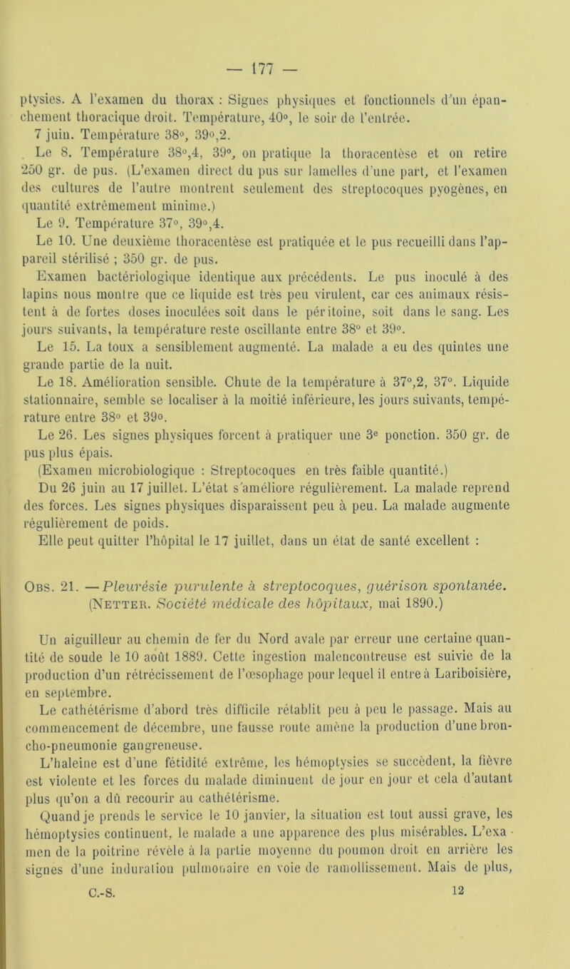 ptysics. A l’examen du thorax ; Signes physiipies et Ibnctionnols dhin épan- chement thoracique droit. Tcmipérature, 40®, le soir de l’entrée. 7 juin. Température 38®, 39o,2. Le 8. Température 38®,4, 39®, on pratique la thoracentèse et on retire 250 gr. de pus. (L’examen direct du pus sur lamelles d’une part, et l’examen des cultures de l’autre montrent seulement des streptocoques pyogènes, en quantité extrêmement minime.) Le 9. Température 37®, 39®,4. Le 10. Une deuxième thoracentèse est pratiquée et le pus recueilli dans l’ap- pareil stérilisé ; 350 gr. de pus. Examen bactériologi(|ue identitpie aux précédents. Le pus inoculé à des lapins nous montre que ce li([uide est très peu virulent, car ces animaux résis- tent à de fortes doses inoculées soit dans le péritoine, soit dans le sang. Les jours suivants, la température reste oscillante entre 38® et 39®. Le 15. La toux a sensiblement augmenté. La malade a eu des quintes une grande partie de la nuit. Le 18. Amélioration sensible. Chute de la température à 37®,2, 37®. Liquide stationnaire, semble se localiser à la moitié inférieure, les jours suivants, tempé- rature entre 38® et 39°. Le 26. Les signes physiques forcent à pratiquer une 3® ponction. 350 gr. de pus plus épais. (Examen microbiologique : Streptocoques en très faible quantité.) Du 26 juin au 17 juillet. L’état s améliore régulièrement. La malade reprend des forces. Les signes physiques disparaissent peu à peu. La malade augmente régulièrement de poids. Elle peut quitter rhôpital le 17 juillet, dans un état de santé excellent ; Obs. 21. —Pleurésie purulente à streptocoques, guérison spontanée. (Netter. Société médicale des hôpitaux, mai 1890.) Un aiguilleur an chemin de fer du Nord avale par erreur une certaine quan- tité de soude le 10 aofit 1889. Cette ingestion malencontreuse est suivie de la production d’un rétrécissement de l’œsophage pour lequel il entre à Lariboisière, en septembre. Le cathétérisme d’abord très difficile rétablit peu à peu le passage. Mais au commencement de décembre, une fausse route amène la production d’une bron- cho-pneumonie gangreneuse. L’iialeine est d’une fétidité extrême, les hémoptysies se succèdent, la lièvre est violente et les forces du malade diminuent de jour en jour et cela d’autant plus ([u’on a dfi recourir au cathétérisme. Quand je prends le service le 10 janvier, la situation est tout aussi grave, les hémoptysies continuent, le malade a une apparence des plus misérables. L’exa ■ men de la poitrine révèle à la partie moyenne du poumon droit en arrière les signes d’une induralion imlmoiiaire en voie de ramollissement. Mais de plus, 12 C.-S.