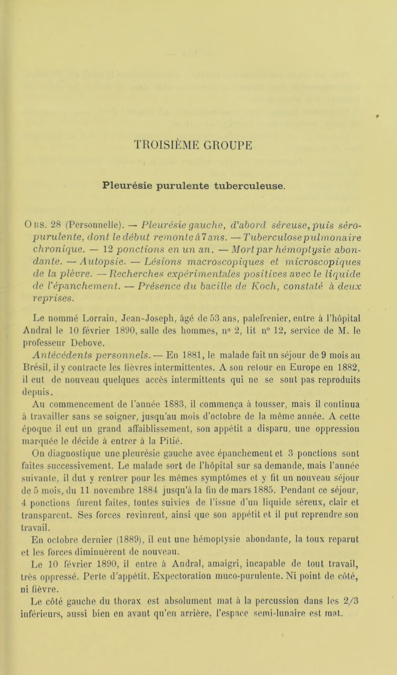 TROISIÈME GROUPE Pleurésie purulente tuberculeuse. OiiS. 28 (Personnelle). — Pleurésie gauche, d'abord séreuse, puis séro- purulente, dont ledébut remonleàl ans. —Tuberculose pulmonaire chronique. — 12 ponctions en un an. — Mort par hémoptysie abon- dante. — Autopsie. — Lésions macroscopiques et microscopiques de la plèvre. — Recherches expérimentales positives avec le liquide de répanchement. — Présence du bacille de Koch, constaté à deux reprises. Le nommé Lorrain, Jean-Joseph, âgé de 53 ans, palelrenier, entre à l’hôpital Andral le 10 février 1890, salle des hommes, n“ 2, lit n° 12, service de M. le professeur Dehove. Antécédents personnels.— En 1881, le malade fait un séjour de 9 mois au Brésil, il y contracte les lièvres intermittentes. A son relour en Europe en 1882, il eut de nouveau quelques accès intermittents qui ne se sont pas reproduits depuis. Au commencement de l’année 1883, il commença à tousser, mais il continua à travailler sans se soigner, jusqu’au mois d’octobre de la même année. A cette époque il eut un grand affaiblissement, son appétit a disparu, une oppression marquée le décide à entrer à la Pitié. On diagnosticpie une pleurésie gauche avec épanchement et 3 ponctions sont faites successivement. Le malade sort de l’hôpital sur sa demande, mais l’année suivante, il dut y rentrer pour les mêmes symptômes et y fit un nouveau séjour de 5 mois, du 11 novembre 1884 jusqu’à la (in de mars 1885. Pendant ce séjour, 4 ponctions furent faites, toutes suivies de l’issue d’un liquide séreux, chair et transparent. Ses forces revinrent, ainsi que son appétit et il put reprendre son travail. En octobre dernier (1889), il eut une hémoptysie abondante, la toux reparut et les forces diminuèrent de nouveau. Le 10 février 1890, il entre à Andral, amaigri, incapable de tout travail, très oppressé. Perte d’appétit. Expectoration muco-purulente. Ni point de côté, ni fièvre. Le côté gauche du thorax est absolument mat à la percussion dans les 2/3 inférieurs, aussi bien en avant qu’en arrière, l’cspnce semi-lunaire est mat.