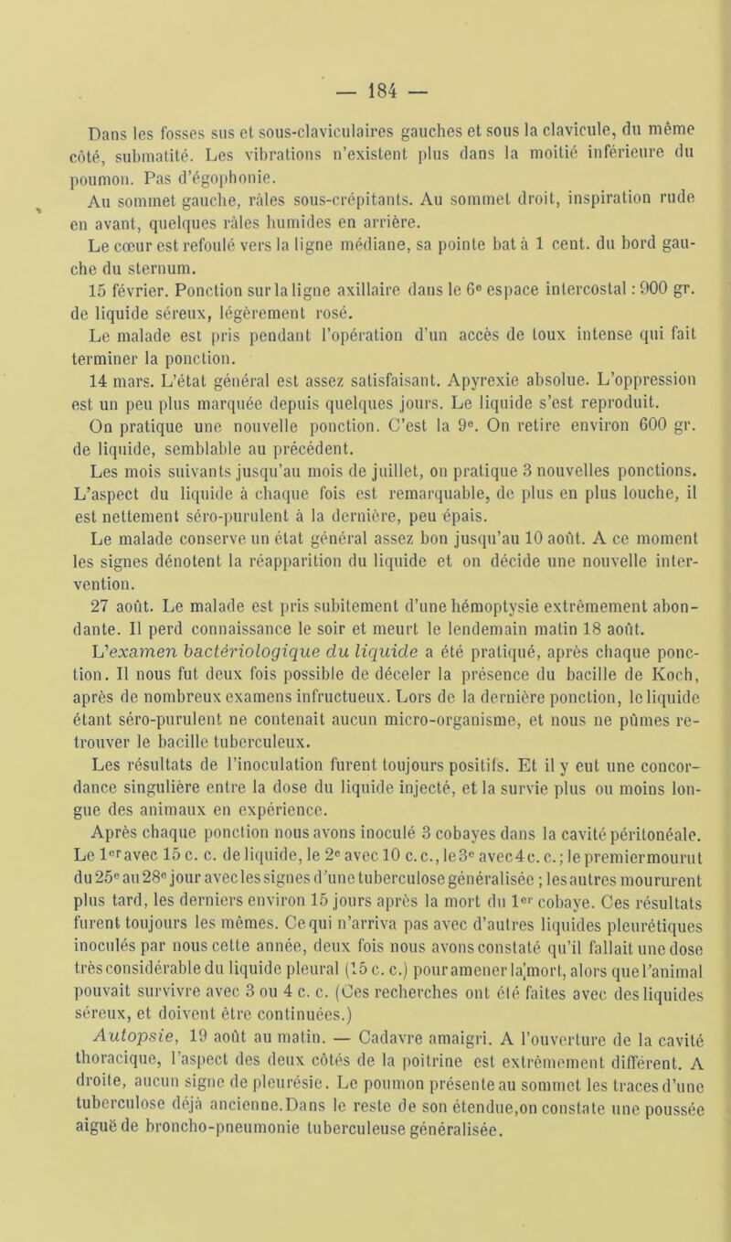 Dans les fosses sus et sous-claviculaires gauches et sous la clavicule, du même côté, submatité. Les vibrations n’existent plus dans la moitié inférieure du poumon. Pas d’égophonie. Au sommet gauche, râles sous-crépitants. Au sommet droit, inspiration rude en avant, quelques râles humides en arrière. Le cœur est refoulé vers la ligne médiane, sa pointe bat à 1 cent, du bord gau- che du sternum. 15 février. Ponction sur la ligne axillaire dans le 6® espace intercostal : 900 gr. de liquide séreux, légèrement rosé. Le malade est |)ris pendant l’opération d’un accès de toux intense qui fait terminer la ponction. 14 mars. L’état général est assez satisfaisant. Apyrexie absolue. L’oppression est un peu plus marquée depuis quelques jours. Le liquide s’est reproduit. On pratique une nouvelle ponction. C’est la 9®. On retire environ 600 gr. de liquide, semblable au précédent. Les mois suivants jusqu’au mois de juillet, on pratique 3 nouvelles ponctions. L’aspect du liquide à chaque fois est remarquable, de plus en plus louche, il est nettement séro-purulent à la dernière, peu épais. Le malade conserve un état général assez bon jusqu’au 10 aoitt. A ce moment les signes dénotent la réapparition du liquide et on décide une nouvelle inter- vention. 27 août. Le malade est pris subitement d’une hémoptysie extrêmement abon- dante. Il perd connaissance le soir et meurt le lendemain matin 18 août. L’examen bactériologique du liquide a été pratiqué, après chaque ponc- tion. Il nous fut deux fois possible de déceler la présence du bacille de Koch, après de nombreux examens infructueux. Lors de la dernière ponction, le liquide étant séro-purulent ne contenait aucun micro-organisme, et nous ne pûmes re- trouver le bacille tuberculeux. Les résultats de l’inoculation furent toujours positifs. Et il y eut une concor- dance singulière entre la dose du liquide injecté, et la survie plus ou moins lon- gue des animaux en expérience. Après chaque ponction nous avons inoculé 3 cobayes dans la cavité péritonéale. Le l®ravec 15 c. c. de liquide, le 2® avec 10 c.c.,le3® avec4c. c.;lepremiermourut du 25® au 28® jour avec les signes d’une tuberculose généralisée ; les autres moururent plus tard, les derniers environ 15 jours après la mort du 1®‘- cobaye. Ces résultats furent toujours les mêmes. Ce qui n’arriva pas avec d’autres liquides pleurétiques inoculés par nous cette année, deux fois nous avons constaté qu’il fallait une dose très considérable du liquide pleural (15 c. c.) pour amener la;morl, alors que l’animal pouvait survivre avec 3 ou 4 c. c. (Ces recherches ont été faites avec des liquides séreux, et doivent être continuées.) Autopsie, 19 août au matin. — Cadavre amaigri. A l’ouverture de la cavité thoracique, l’aspect des deux côtés de la poitrine est extrêmement différent. A droite, aucun signe de pleurésie. Le poumon présente au sommet les traces d’une tuberculose déjà ancienne.Dans le reste de son étendue,on constate une poussée aiguë de broncho-pneumonie tuberculeuse généralisée.
