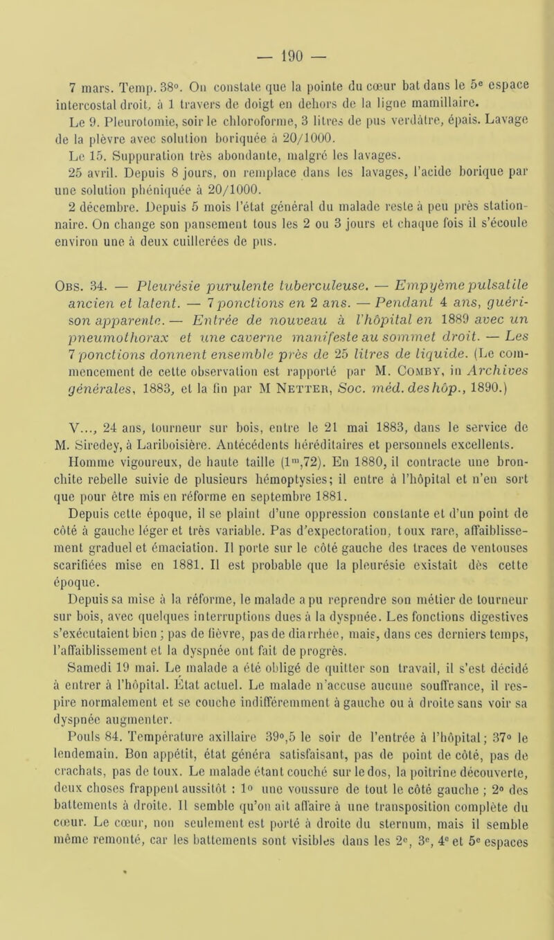 7 mars. Temp. 38®. On conslato que la pointe du cœur bat dans le 5® espace intercostal droit, à 1 travers de doigt en dehors de la ligne mamillaire. Le 9. Pleurotomie, soir le chloroforme, 3 litres de pus verdâtre, épais. Lavage de la plèvre avec solution boriquée à 20/lOuO. Le 15. Suppuration très abondante, malgré les lavages. 25 avril. Depuis 8 jours, on remplace dans les lavages, l’acide borique par une solution pbéni(iuée à 20/1000. 2 décembre. Depuis 5 mois l’état général du malade reste à peu près station- naire. On change son pansement tous les 2 ou 3 jours et chaque fois il s’écoule environ une à deux cuillerées de pus. Obs. 34. — Pleurésie purulente tuberculeuse. — Empyèmepulsatile ancien et latent. — 1 pondions en 2 ans. — Pendant 4 ans, guéri- son apparente.— Entrée de nouveau à l'hôpital en 18S9 avec un pneumothorax et une caverne manifeste au sommet droit. — Les 7 ponctions donnent ensemble près de 25 lih'es de liquide. (Le com- mencement de cette observation est rapporté par M. Comby, in Arc/u’ees générales, 1883, et la fin par M Netter, Soc. méd.deshôp., 1890.) V..., 24 ans, tourneur sur bois, entre le 21 mai 1883, dans le service de M. Siredey, à Lariboisière. Antécédents héréditaires et personnels excellents. Homme vigoureux, de haute taille (1”',72). En 1880, il contracte une bron- chite rebelle suivie de plusieurs hémoptysies; il entre à l’hôpital et n’en sort que pour être mis en réforme en septembre 1881. Depuis cette époque, il se plaint d’une oppression constante et d’un point de côté à gauche léger et très variable. Pas d’expectoration, toux rare, affaiblisse- ment graduel et émaciation. Il porte sur le côté gauche des traces de ventouses scarifiées mise en 1881. Il est probable que la pleurésie existait dès cette époque. Depuis sa mise à la réforme, le malade a pu reprendre son métier de tourneur sur bois, avec quelques interruptions dues à la dyspnée. Les fonctions digestives s’exécutaient bien ; pas de fièvre, pas de diarrhée, mais, dans ces derniers temps, raffaiblissement et la dyspnée ont fait de progrès. Samedi 19 mai. Le malade a été obligé de quitter son travail, il s’est décidé à entrer à rhôpilal. Etat actuel. Le malade n’accuse aucune soufiVance, il res- pire normalement et se couche indifféremment à gauche ou à droite sans voir sa dyspnée augmenter. Pouls 84. Température axillaire 39®,5 le soir de l’entrée à l’hôpital; 37® le lendemain. Bon appétit, état généra satisfaisant, pas de point de côté, pas de crachats, pas de toux. Le malade étant couché sur le dos, la poitrine découverte, deux choses frappent aussitôt : lo une voussure de tout le côté gauche ; 2® des battements à droite. 11 semble qu’on ait afi'aire à une transposition complète du cœur. Le cœur, non seulement est porté à droite du sternum, mais il semble même remonté, car les battemenls sont visibles dans les 2®, 3®, 4® et 5® espaces