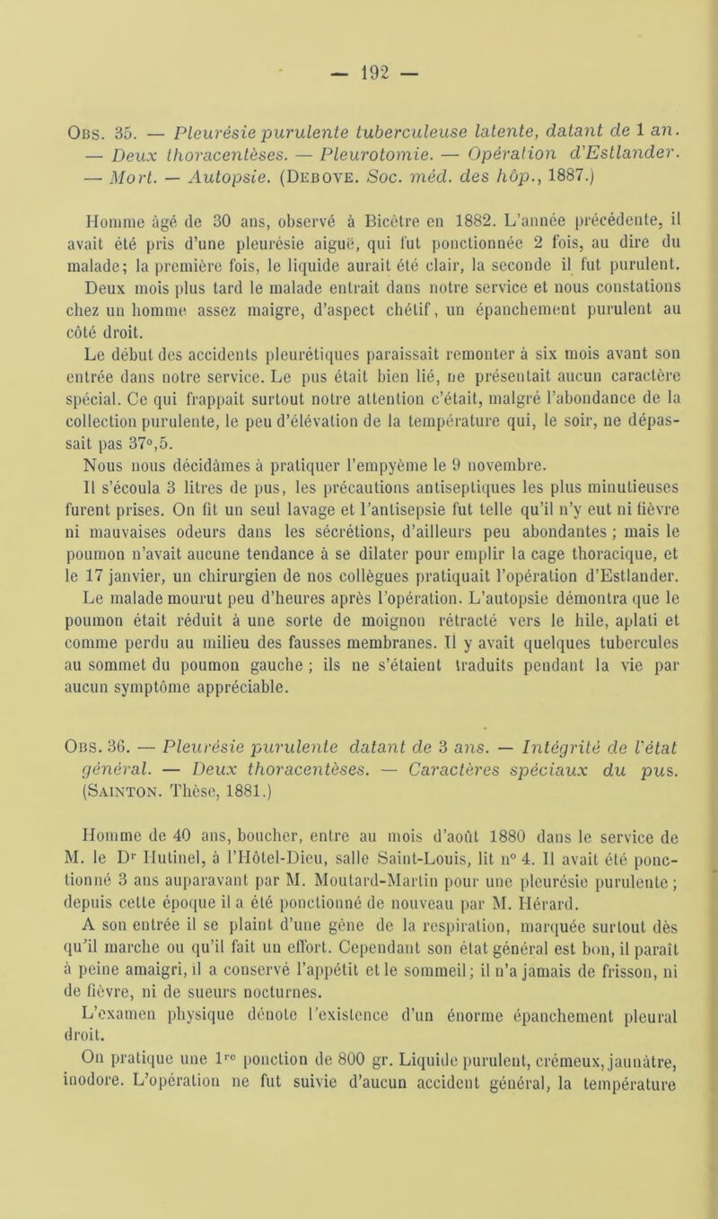 Obs. 35. — Pleurésie purulente tuberculeuse latente, datant de 1 an. — Deux thoracentèses. — Pleurotomie. — Opération d'Estlander. — Mort. — Autopsie. (Dkbove. Soc. méd. des liôp., 1887.) Homme âgé de 30 ans, observé à Bicèlre en 1882. L’année précédente, il avait été pris d’une pleurésie aiguë, qui lut ponctionnée 2 fois, au dire du malade; la première fois, le liquide aurait été clair, la seconde il fut purulent. Deux mois i)liis tard le malade entrait dans notre service et nous constations chez un homme assez maigre, d’aspect chétif, un épanchement purulent au côté droit. Le début des accidents pleurétiques paraissait remonter à six mois avant son entrée dans notre service. Le pus était bien lié, ne présentait aucun caractère spécial. Ce qui frappait surtout notre attention c’était, malgré l’abondance de la collection purulente, le peu d’élévation de la température qui, le soir, ne dépas- sait pas 37®,5. Nous nous décidâmes à pratiquer l’empyème le 9 novembre. Il s’écoula 3 litres de pus, les précautions antiseptiques les plus minutieuses furent prises. On fit un seul lavage et l’antisepsie fut telle qu’il n’y eut ni fièvre ni mauvaises odeurs dans les sécrétions, d’ailleurs peu abondantes ; mais le poumon n’avait aucune tendance à se dilater pour emplir la cage thoracique, et le 17 janvier, un chirurgien de nos collègues pratiquait l’opération d’Estlander. Le malade mourut peu d’heures après l’opération. L’autopsie démontra que le poumon était réduit à une sorte de moignon rétracté vers le hile, aplati et comme perdu au milieu des fausses membranes. Il y avait quelques tubercules au sommet du poumon gauche ; ils ne s’étaient traduits pendant la vie par aucun symptôme appréciable. Ous. 36. — Pleurésie puruleyite datant de 3 ans. — Intégrité de l'état général. — Deux thoracentèses. — Caractères spéciaux du pus. (S.-viNTON. Thèse, 1881.) Homme de 40 ans, boucher, entre au mois d’août 1880 dans le service de M. le Df Hutinel, à l’Hôtel-Dieu, salle Saint-Louis, lit n° 4. Il avait été ponc- tionné 3 ans auparavant par M. Moutard-Martin pour une pleurésie purulente; depuis cette épocpie il a été ponctionné de nouveau par M. Hérard. A son entrée il se plaint d’une gène de la respiration, mar([uée surtout dès qu’il marche ou qu’il fait un cfibrt. Cependant son état général est bon, il paraît à peine amaigri, il a conservé l’appétit et le sommeil; il n’a jamais de frisson, ni de fièvre, ni de sueurs nocturnes. L’examen physique dénote l’existence d’un énorme épanchement pleural droit. On pratique une H® ponction de 800 gr. Liquide purulent, crémeux, jaunâtre, inodore. L’opération ne fut suivie d’aucun accident général, la température