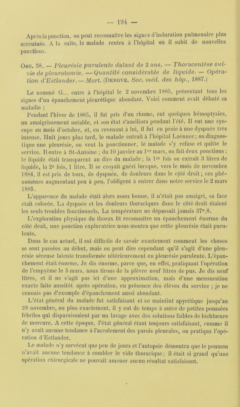 Apres la ponction, on peut reconnaître les signes d’induration pulmonaire plus accentués. A la suite, le malade rentra à l’hôpital où il subit de nouvelles ponctions. Obs. 38. — Pleurésie purulente datant de 2 ans. — Thoracentèse sui- vie de pleurotomie. — Quantité considérable de liquide. — Opéra- tion d’Estlander. — Mort. (Debove. Soc. méd. des hôp., 1887.) Le nommé G... entre à l’hèpital le 2 novembre 1885, présentant tous les signes d’un épanebement pleurétique abondant. Voici comment avait débuté sa maladie ; Pendant l’hiver de 1885, il lut pris d’un rhume, eut quelques hémoptysies, un amaigrissement notable, et son état s’améliora pendant l’été. Il eut une syn- cope au mois d’octobre, et, en revenant à lui, il fut en proie à une dyspnée très intense. Huit jours plus tard, le malade entrait à l’hôpital Laënnec; on diagnos- tique une pleurésie, on veut la ponctionner, le malade s’y refuse et quitte le service. Il entre à St-Antoine ; du 10 janvier au l«r mars, on fait deux ponctions : le liquide était transparent au dire du malade ; la Irc fois on extrait 3 litres de liquide, la 2e fois, 1 litre. Il se croyait guéri lorsque, vers le mois de novembre 1884, il est pris de toux, de dyspnée, de douleurs dans le côté droit; ces phé- nomènes augmentant peu à peu, l’obligent à entrer dans notre service le 2 mars 1885. L’apparence du malade était alors assez bonne, il n’était pas amaigri, sa face était colorée. La dyspnée et les douleurs thoraciques dans le côté droit étaient les seuls troubles fonctionnels. La température ne dépassait jamais 37°,8. L’exploration physique du thorax fit reconnaître un épanchement énorme du côté droit, une ponction exploratrice nous montra que cette pleurésie était puru- lente. Dans le cas actuel, il est diflicile de savoir exactement comment les choses se sont passées au début, mais on peut dire cependant qu’il s’agit d’une pleu- résie séreuse latente transformée ultérieurement en pleurésie purulente. L’épan- chement était énorme. Je dis énorme, parce que, en effet, pratiquant l’opération de l’empyème le 5 mars, nous tirons de la plèvre neuf litres de pus. Je dis neuf litres, et il ne s’agit pas ici d’une approximation, mais d’une mensuration exacte faite aussitôt après opération, en présence des élèves du service ; je ne connais pas d’exemple d’épanchement aussi abondant. L’état général du malade fut satisfaisant et se maintint apyrétique jusciu’au 28 novembre, ou plus exactement, il y eut de temps à autre de petites poussées fébriles qui disparaissaient par un lavage avec des solutions faibles de bichlorure de mercure. A cette époque, l’état général étant toujours satisfaisant, comme il n’y avait aucune tendance à l’accolemcnt des parois pleurales, on pratiqua l’opé- ration d’Estlander. Le malade n’y survécut que peu de jours et l’autopsie démontra que le poumon n avait aucune tendance à combler le vide thoracique; il était si grand qu’une opération chirurgicale ne pouvait amener aucun résultat satisfaisant.