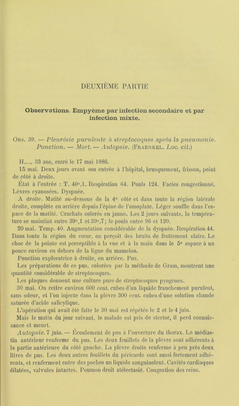 DEUXIKME PAKTIE Observations. Empyème par infection secondaire et par infection mixte. Obs. 39. — Pleurésie purulente à streptocoques après la pneumonie. Ponction. — Mort. — Autopsie. (Fraenkel. Loc. cit.) II..., 33 ans, entré le 17 mai 1886. 15 mai. Deux jours avant son entrée à l’hôpital, brusquement, frisson, point de côté à droite. Etal à l’entrée : T. 40®,1. Respiration 64. Pouls 124. Faciès congestionné. Lèvres cyanosées. Dyspnée. A droite. Matité au-dessous de la 4® côte et dans toute la région latérale droite, complète en arrière depuis l’épine de l’omoplate. Léger souffle dans l’es- pace de la matité. Crachats colorés en jaune. Les 2 jours suivants, la tempéra- ture se maintint entre 39®,1 et 39®,7; le pouls entre 96 et 120. 20 mai. Temp. 40. Augmentation considérable de la dyspnée. Respiration 44. Dans toute la région du cœur, on perçoit des bruits de frottement clairs. Le choc de la pointe est perceptible à la vue et à la main dans le 5® espace à un pouce environ en dehors de la ligne du mamelon. Ponction exploratrice à droite, en arrière. Pus. Les préparations de ce pus, colorées par la méthode de Gram, montrent une quantité considérable de streptocoques. Les plaques donnent une culture pure de streptocoques pyogènes. 30 mai. On retire environ 600 cent, cubes d’un liquide franchement purulent, sans odeur, et l’on injecte dans la plèvre 300 cent, cubes d’une solution chaude saturée d’acide salicylique. L’opération qui avait été faite le 30 mai est répétée le 2 et le 4 juin. Mais le matin du jour suivant, le malade est pris de stertor, il perd connais- sance et meurt. Autopsie. 7 juin.— Ecoulement de pus à l’ouverture du thorax. Le médias- tin antérieur renferme du pus. Les deux feuillets de la plèvre sont adhérents à la partie antérieure du côté gauche. La plèvre droite renferme à peu près deux litres de pus. Les deux autres feuillets du péricarde sont aussi fortement adhé- rents, et renferment entre des poches un liquide sanguinolent. Cavités cardiaques dilatées, valvules intactes. Poumon droit atélectasié. Congestion des reins.