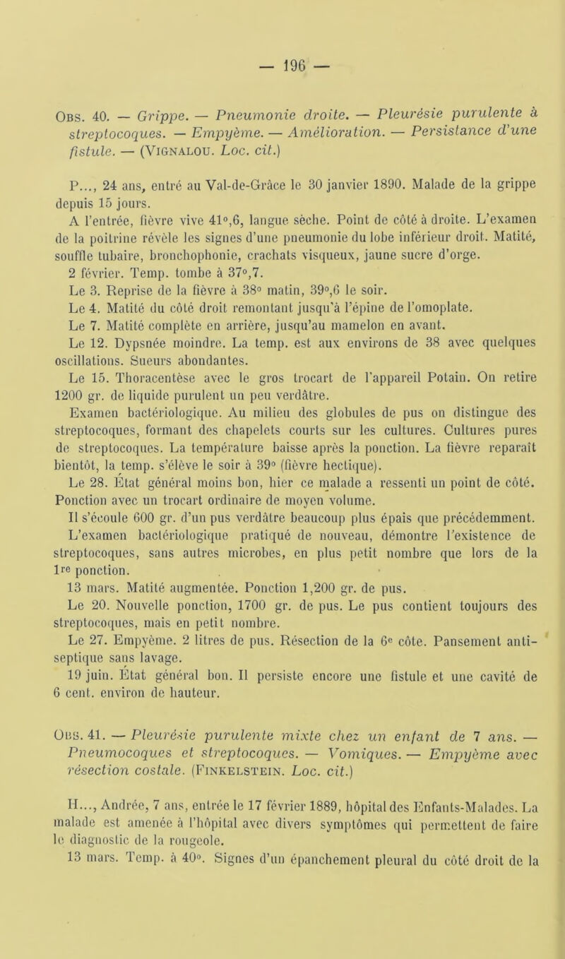 Obs. 40. — Grippe. — Pneumonie droite. — Pleurésie purulente à streptocoques. — Empyème. — Amélioration. — Persistance d’une fistule. — (ViGNALOU. Loc. cit.) P..., 24 ans, entré au Val-de-Grâce le 30 janvier 1890. Malade de la grippe depuis 15 jours. A l’entrée, lièvre vive 41®,6, langue sèche. Point de côté à droite. L’examen de la poitrine révèle les signes d’une pneumonie du lobe inférieur droit. Matité, souffle tubaire, bronchophonie, crachats visqueux, jaune sucre d’orge. 2 février. Temp. tombe à 37®,7. Le 3. Reprise de la lièvre à 38® matin, 39®,6 le soir. Le 4. Matité du côté droit remontant jusqu'à l’épine de l’omoplate. Le 7. Matité complète en arrière, jusqu’au mamelon en avant. Le 12. Dypsnée moindre. La temp. est aux environs de 38 avec quelques oscillations. Sueurs abondantes. Le 15. Thoracentèse avec le gros trocart de l’appareil Potain. On retire 1200 gr. de liquide purulent un peu verdâtre. Examen bactériologique. Au milieu des globules de pus on distingue des streptocoques, formant des chapelets courts sur les cultures. Cultures pures de streptocoques. La température baisse après la ponction. La lièvre reparaît bientôt, la temp. s’élève le soir à 39® (fièvre hectique). Le 28. Etat général moins bon, hier ce malade a ressenti un point de côté. Ponction avec un trocart ordinaire de moyen volume. Il s’écoule 600 gr. d’un pus verdâtre beaucoup plus épais que précédemment. L’examen bactériologique pratiqué de nouveau, démontre l’existence de streptocoques, sans autres microbes, en plus petit nombre que lors de la Re ponction. 13 mars. Matité augmentée. Ponction 1,200 gr. de pus. Le 20. Nouvelle ponction, 1700 gr. de pus. Le pus contient toujours des streptocoques, mais en petit nombre. Le 27. Empyème. 2 litres de pus. Résection de la 6® côte. Pansement anti- septique sans lavage. 19 juin. Etat général bon. Il persiste encore une fistule et une cavité de 6 cent, environ de hauteur. ÜBü. 41. — Pleuré.-iie purulente mixte chez un enfant de 7 ans. — Pneumocoques et streptocoques. — Vomiques. — Empyème avec résection costale. (Finkelstein. Loc. cit.) H..., Andrée, 7 ans, entrée le 17 février 1889, hôpital des Enfants-Malades. La malade est amenée à l’hôpital avec divers symptômes qui permettent de faire le diagnostic de la rougeole. 13 mars. Temp. à 40®. Signes d’un épanchement pleural du côté droit de la