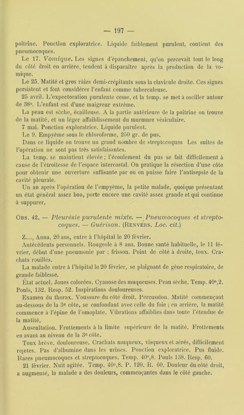 poitrine. Ponction exploratrice. Liquide faiblement purulent, contient des pneumocoques. Le 17. Vomique. Les signes d’épanchement, ([u’on percevait tout le long du côté droit en arrière, tendent à disparaître après la production de la vo- mi([ue. Le 25. Matité et gros râles demi-crépitants sous la clavicule droite. Ces signes persistent et font considérer l’enfant comme tuberculeuse. 25 avril. L’expectoration purulente cesse, et la temp. se met à osciller autour de 38®. L’enfant est d’une maigreur extrême. La peau est sèche, écailleuse. A la partie antérieure de la poitrine on trouve de la matité, et un léger affaiblissement du murmure vésiculaire. 7 mai. Ponction exploratrice. Liquide purulent. Le 9. Empyème sous le chloroforme, 250 gr. de pus. Dans ce liquide on trouve un grand nombre de streptocoques Les suites de l’opération ne sont pas très satisfaisantes. La temp.se maintient élevée; l’écoulement du pus se fait difficilement à cause de l’étroitesse de l’espace intercostal. On pratique la résection d’une côte pour obtenir une ouverture suflisante par où ou puisse faire l’antisepsie de la cavité pleurale. Un an après l’opération de l’empyème, la petite malade, quoique présentant un état général assez bon, porte encore une cavité assez grande et qui continue à suppurer. Obs. 42. — Pleurésie purulente mixte. — Pneumocoques et strepto- coques. — Guérison. (Renvers. Loc. cit.) Z..., Anna, 20 ans, entre à l’hôpital le 20 février. Antécédents personnels. Rougeole à 8 ans. Bonne santé habituelle, le 11 fé- vrier, début d’une pneumonie par : frisson. Point de côté à droite, toux. Cra- chats rouillés. La malade entre à l’hôpital le 20 février, se plaignant de gêne respiratoire, de grande faiblesse. État actuel. Joues colorées. Cyanose des muqueuses. Peau sèche. Temp. 40®,2. Pouls, 132. Resp. 52. Inspirations douloureuses. Examen du thorax. Voussure du côté droit. Percussion. Matité commençant au-dessous de la 3e côte, se confondant avec celle du foie ; en arrière, la matité commence à l’épine de l’omoplate. Vibrations affaiblies dans toute l’étendue de la matité. Auscultation. Frottements à la limite supérieure de la matité. Frottements en avant au niveau de la 3e côte. Toux brève, douloureuse. Crachats muqueux, visqueux et aérés, diflicilement rejetes. Pas d’albumine dans les urines. Ponction exploratrice. Pus Iluide. Rares pneumocoques et streptocoques. Temp. 40®,8. Pouls 138. Resp. 60. 21 février. Nuit agitée. Temp. 40®,8. P. 120. R. GO. Douleur du côté droit, a augmenté, la malade a des douleurs, commençantes dans le côté gauche.