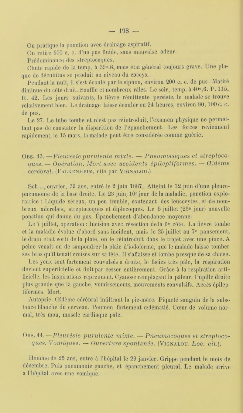 On pratique la ponction avec drainage aspiratif. On retire 500 c. c. d’un pus lliiide, sans mauvaise odeur. Prédominance des streptocoiiues. Chute rapide de la teinp. à 30»,8, mais état général toujours grave. Une pla- (jiie de décubitus se produit au niveau du coccyx. Pendant la nuit, il s’est écoulé |)ar le siphon, environ 200 c. c. do pus. Matité diminue du côté droit, youffle et nombreux râles. Le soir, temp. à 40»,6. P. 115. R. 42. Les jours suivants, la fièvre rémittente persiste, le malade se trouve relativement bien. Le drainage laisse écouler en 24 heures, environ 80, lOOc. c. de pus. Le 27. Le tube tombe et n’est pas réintroduit, l’examen physique ne permet- tant pas de constater la disparition de ré])anchement. Les forces reviennent rapidement, le 15 mars, la malade peut être considérée comme guérie. Obs. 43. —Pleurésie purulente mixte. — Pneumocoques et streptoco- ques. — Opération. Mort avec accidents épileptiformes. — Œdème cérébral. (Falkenheim, cité par ViGnalou.) Sch..., ouvrier, 39 ans, entré le 2 juin 1887. Atteint le 12 juin d’une pleuro- pneumonie de la base droite. Le 23 juin, 10» jour de la maladie, ponction explo- ratrice : Liquide séreux, un peu trouble, contenant des leucocytes et de nom- breux microbes, streptocoques et diplocoques. Le 5 juillet (23o jour) nouvelle ponction qui donne du pus. Epanchement d’abondance moyenne. Le 7 juillet, opération: Incision avec résection delà G» côte. La fièvre tombe et la maladie évolue d’abord sans incident, mais le 25 juillet au 7» pansement, le drain était sorti de la plaie, on le réintroduit dans le trajet avec une pince. A peine venait-on de saupoudrer la plaie d’iodoforme, que le malade laisse tomber ses bras qu’il tenait croisés sur sa tète. Il s’affaisse et tombe presque de sa chaise. Les yeux sont fortement convulsés à droite, le faciès très pâle, la respiration devient superficielle et finit par cesser entièrement. Grâce â la respiration arti- ficielle, les inspirations reprennent. Cyanose remplaçant la pâleur. Pupille droite plus grande ([ue la gauche, vomissements, mouvements convulsifs. Accès épilep- tiformes. Mort. Autopsie. Œdème cérébral infiltrant la pie-mère. Piqueté sanguin delà subs- tance blanche du cerveau. Poumon fortement œdématié. Cœur de volume nor- mal, très mou, muscle cardiaipie pâle. Obs. 44. — Pleurésie purulente mixte. — Pneumocoques et streptoco- ques. Vomiques. — Ouverture .spontanée. (Vignalou. Loc. cit.). Homme de 25 ans, entre à l’hèpital le 29 janvier. Grippe pendant le mois de décembre. Puis pneumonie gauche, et épanchement pleural. Le malade arrive à l’hôpital avec une vomique.