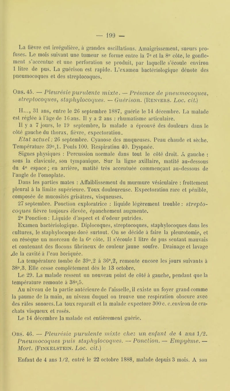 La lièvro. est irrégulière, à grandes oscillations. Amaigrissement, sueurs ju'o- fuses. Le mois suivant une tumeur se forme entre la 7® et la 8® côte, le gonlle- ment s’accentue et une perforation se i)roduit, par laquelle s’écoule environ 1 litre de pus. La guérison est rapide. L’examen bactériologique dénote des pneumocoques et des streptocoques. Ous. 45. — Pleurésie purulente mixte. — Présence de pneumocoques, streptocoques, staphylocoques. — Guérison. (Renvers. Loc. cit.) IL.., 31 ans, entre le 2(3 septembre 1887, guérie le 14 décembre. La malade est réglée à l’âge de 1(3 ans. Il y a 2 ans : rhumatisme articulaire. Il y a 7 jours, le 19 septembre, la malade a éprouvé des doiüeurs dans le côté gauche du thorax, lièvre, expectoration. Etat actuel : 26 septembre. Cyanose des muqueuses. Peau chaude et sèche. Température 39°,1. Pouls 100. Respiration 40. Dyspnée. Signes physb(ues : Percussion normale dans tout le côté droit. A gauche : sous la clavicule, son tympanique. Sur la ligne axillaire, matité au-dessous du 4® espace; en arrière, matité très accentuée commençant au-dessous de l’angle de l’omoplate. Dans les parties mates : Alfaiblissement du murmure vésiculaire : frottement pleural à la limite supérieure. Toux douloureuse. Expectoration rare et pénible, composée de mucosités grisâtres, visqueuses. 27 septembre. Ponction exploratrice : liquide légèrement trouble : strepto- coques fièvre toujours élevée, épanchement augmente. 2® Ponction ; Liquide d’aspect et d’odeur putrides. Examen bactériologique. Diplocoques, streptocoques, staphylocoques dans les cultures, le staphylocoque doré surtout. On se décide à faire la pleurotomie, et on résèque un morceau de la 6® côte. Il s’écoule 1 litre de pus sentant mauvais et contenant des flocons fibrineux de coideur jaune soufre. Drainage et lavage .de la cavité à l’eau boriquée. La tenipérature tombe de 39®,2 â 36®,2, remonte encore les jours suivants à 38®,3. Elle cesse complètement dès le 13 octobre. Le 29. La malade ressent un nouveau point de côté â gauche, pendant que la température remonte à 38®,5. Au niveau de la partie antérieure de l’aisselle, il existe un foyer grand comme la paume de la main, au niveau duquel on trouve une respiration obscure avec des râles sonores. La toux reparaît et la malade expectore 300 c. c.environ de cra- chats visqueux et rosés. Le 14 décembre la malade est entièrement guérie. 0ns. 46. — Pleurésie purulente mixte chez un enfant de 4 a7^s 1/2. Pneumocoques puis stapjfiylocoques. — Ponction. — Empyème. — Mort. (Finkelstein. Loc. cit.) Enfant de 4 ans 1/2, entré le 22 octobre 1888, malade depuis 3 mois. A son