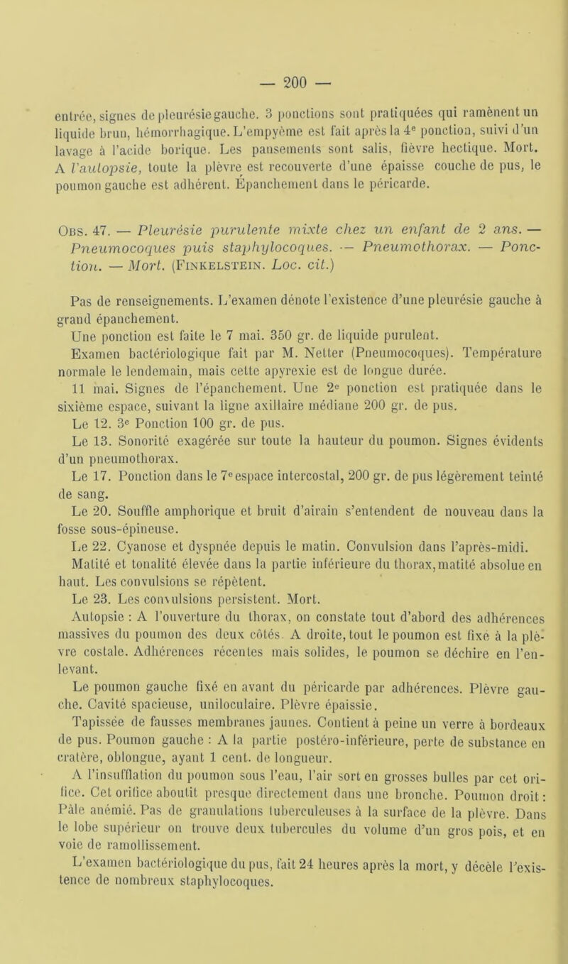 entrée, signes de pleurésiegauclic. 3 ponctions sont pratiquées qui ramènent un liquide brun, héinorrliagi(iue. L’empyèine est fait après la 4« ponction, suivi d’un lavage à l’acide borique. Les pansements sont salis, (lèvre hectique. Mort. A Vaulopsie, toute la plèvre est recouverte d’une épaisse couche de pus, le poumon gauche est adhérent. Épanchement dans le péricarde. Obs. 47. — Pleurésie purulente mixte chez un enfant de 2 ans. — Pneumocoques puis staphylocoques. — Pneumothorax. — Ponc- tion. — Mort. (Finkelstein. Loc. cil.) Pas de renseignements. L’examen dénote l’existence d’une pleurésie gauche à grand épanchement. Une ponction est faite le 7 mai. 350 gr. de liquide purulent. Examen bactériologique fait par M. Netter (Pneumoco<iues). Température normale le lendemain, mais cette apyrexie est de longue durée. 11 mai. Signes de répanchement. Une 2« ponction est praticpiée dans le sixième espace, suivant la ligne axillaire médiane 200 gr. de pus. Le 12. 3« Ponction 100 gr. de pus. Le 13. Sonorité exagérée sur toute la hauteur du poumon. Signes évidents d’un pneumothorax. Le 17. Ponction dans le 7«espace intercostal, 200 gr. de pus légèrement teinté de sang. Le 20. Souffle amphorique et bruit d’airaiu s’entendent de nouveau dans la fosse sous-épineuse. Le 22. Cyanose et dyspnée depuis le malin. Convulsion dans l’après-midi. Matité et tonalité élevée dans la partie inférieure du thorax,matité absolue en haut. Les convulsions se répètent. Le 23. Les coimdsions persistent. Mort. Autopsie : A l’ouverture du thorax, on constate tout d’abord des adhérences massives du poumon des deux côtés. A droite, tout le poumon est fixe à la plè- vre costale. Adhérences récentes mais solides, le poumon se déchire en l’en- levant. Le poumon gauche fixé en avant du péricarde par adhérences. Plèvre gau- che. Cavité spacieuse, uniloculaire. Plèvre épaissie. Tapissée de fausses membraues jaunes. Contient à peine un verre là bordeaux de pus. Poumon gauche : A la partie postéro-inférieure, perte de substance en cratère, oblongue, ayant 1 cent, de longueur. A l’insufflation du poumon sous l’eau, l’air sort en grosses bulles par cet ori- fice. Cet orifice aboutit presque directement dans une bronche. Poumon droit: Pâle anémié. Pas de granulations tuberculeuses à la surface de la plèvre. Dans le lobe supérieur on trouve deux tubercules du volume d’un gros pois, et en voie de ramollissement. L’examen bactériologique du pus, fait 24 heures après la mort, y décèle l’exis- tence de nombreux staphylocoques.