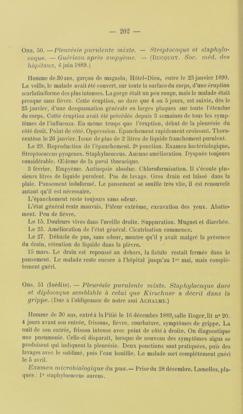 Ors. 50.—Pleurésie purulente mixte. — Streptocoque et staphylo- coque. — Guérison après empyème. — (Bucquoy. Soc. méd. des hôpitaux, G juin 1889.) Homme de 30ans, garçon de magasin, Hôtel-Dien, entre le 23 janvier 1890. La veille, le malade avait été couvert, sur toute la surface du corps, dune éruption scarlatiniforme des plus intenses. La gorge était un peu rouge, mais le malade était presque sans (ièvre. Celte éruption, ne dure ([ue 4 ou 5 jours, est suivie, dès le 25 janvier, d’une desquamation générale en larges plaques sur toute l’étendue du corps. Celle éruption avait été précédée depuis 3 semaines de tous les symp- tômes de l’intluenza. En même temps que l’éruption, début de la pleurésie du côté droit. Point de côté. Oppression. Epanchement rapidement croissant. Tliora- centèse le 26 janvier. Issue de plus de 2 litres de li([uide franchement purulent. Le 29. Reproduction de l’épanchement. 2o ponction. Examen bactériologique. Streptococcus pyogeues. Slaphylococcus. Aucune amélioration. Dyspnée toujours considérable. Oldème de la paroi thoracique. 3 février. Empyème. Antisepsie absolue. Chloroformisation. Il s’écoule plu- sieurs litres de liquide purulent. Pas de lavage. Gros drain est laissé dans la plaie. Pansement iodoformé. Le pansement se souille très vite, il est renouvelé autant qu’il est nécessaire. L’épanchement reste toujours sans odeur. L’état général reste mauvais. Pâleur extrême, excavation des yeux. Abatte- ment. Peu de fièvre. Le 15. Douleurs vives dans l’oreille droite. Suppuration. Muguet et diarrhée. Le 25. Amélioration de l’état général. Cicatrisation commence. Le 27. Débâcle de pus, sans odeur, montre qu’il y avait malgré la présence du drain, rétention de liquide dans la plèvre. 15 mars. Le drain est repoussé au dehors, la fistule restait fermée dans le pansement. Le malade reste encore à l’impilal jusqu’au l®*' mai, mais complè- tement guéri. Ors. 51 (Inédite). — Pleurésie purulente mtxte. Staphylocoque doré et diplocoque semblable à celui que Kirschner a décrit dans la grippe. (Due à l’obligeance de notre ami Ach.\lme.) Homme de 30 ans, entréà la Pitié le 16 décembre 1889,salle Roger,lit n®20. 4 jours avant son entrée, frissons, fièvre, courbature, symptômes de grippe. La nuit de son entrée, frisson intense avec point de côté à droite. On diagnostique une pneumonie. Celle-ci disparaît, lorsque de nouveau des symptômes aigus se produisent (jui indiquent la pleurésie. Deux ponctions sont prali([uées, puis des lavages avec le sublimé, puis l’eau bouillie. Le malade sort complètement guéri le 5 avril. Examen microbiologique du pus. — Prise du 28 décembre. Lamelles, pla- ques ; 1® slaphylococcus aureus.