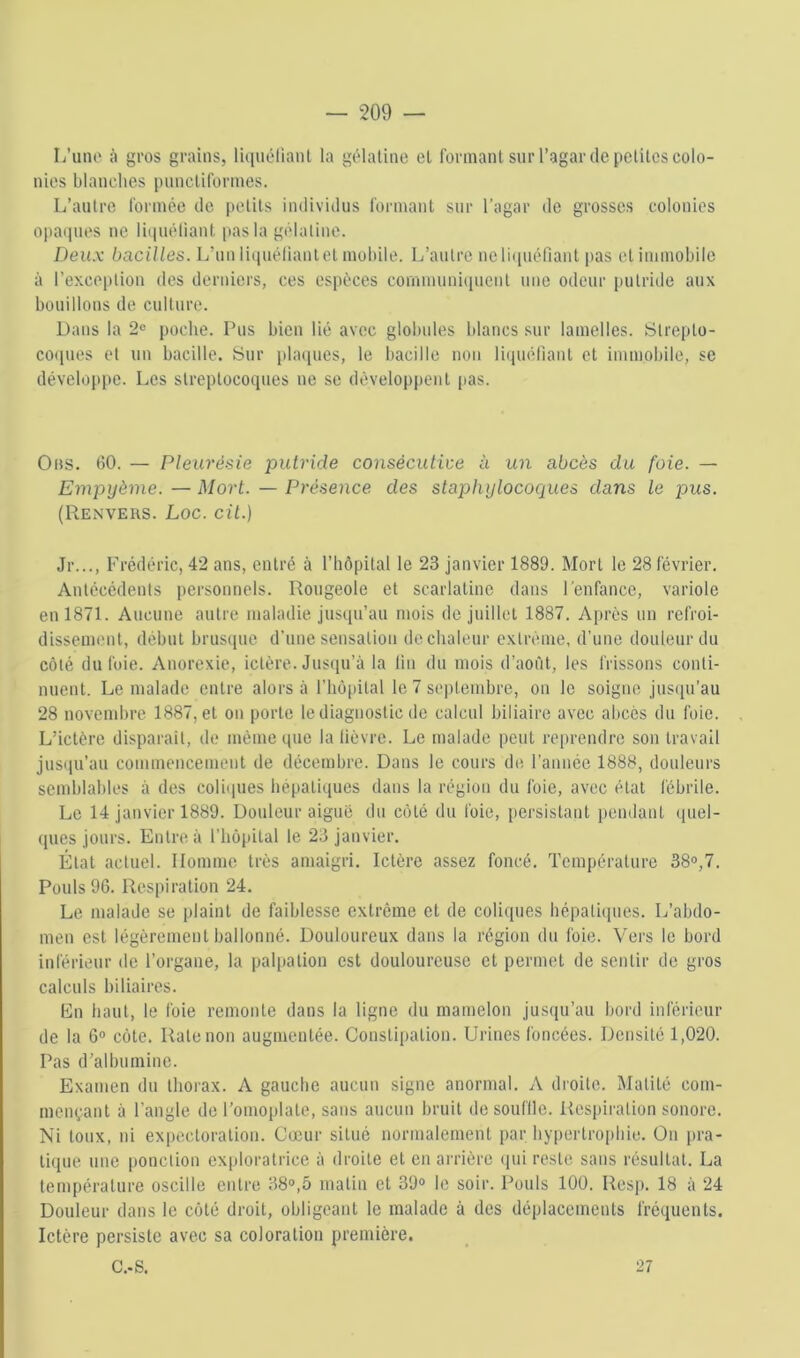 L’une à gros grains, licinélianl la giMatine et formant sur l’agar de pelilcs colo- nies blanches pnnclilormes. L’antre Ibrinée de petits individus formant sur l’agar do grosses colonies opa(]iies ne liqnéliant pas la gélatine. Deux bacilles. L’nn liqnéliant et mobile. L’antre ne liquéfiant pas et immobile à l’exception des derniers, ces espèces cornmnniipient une odeur [lutride aux bouillons de culture. Dans la 2<= poche. Pus bien lié avec globules blancs sur lamelles. Slrepto- coipies et un bacille. Sur plaques, le bacille non liqnéliant et immobile, se développe. Los streptocoques ne se développent pas. 0ns. 60. — Pleurésie putride consécutive à un abcès du foie. — Empyème. — Mort. — Présence des staphylocoques dans le pus. (Renvers. Loc. cü.) Jr..., Frédéric, 42 ans, entré à l’hôpital le 23 janvier 1889. Mort le 28 février. Antécédents personnels. Rougeole et scarlatine dans l'enfance, variole en 1871. Aucune autre maladie jusqu’au mois de juillet 1887. Après un refroi- dissement, début brusque d’une sensation de chaleur extrême, d’une douleur du côté du foie. Anorexie, ictère. Jusqu’à la lin du mois d’août, les frissons conti- nuent. Le malade entre alors à l’hôpital le 7 septembre, on le soigne justpi’au 28 novembre 1887, et on porte le diagnostic de calcul biliaire avec abcès du foie. L’ictère disparait, de même que la lièvre. Le malade peut rc[)rendro son travail jus(iu’au commencement de décembre. Dans le cours de l’année 1888, douleurs semblables à des coli(pies hépatiques dans la région du foie, avec état lébrile. Le 14 janvier 1889. Douleur aiguë du côté du foie, persistant pendant (piel- ques jours. Entre à l’hôpital le 23 janvier. État actuel. Homme très amaigri. Ictère assez foncé. Température 38°,7. Pouls 96. Respiration 24. Le malade se plaint de faiblesse extrême et de coliques hépatiipies. L’abdo- men est légèrement ballonné. Douloureux dans la région du foie. Vers le bord inférieur de l’organe, la palpation est douloureuse et permet de sentir de gros calculs biliaires. En haut, le foie remonte dans la ligne du mamelon jusqu’au bord inférieur de la 6° côte. Rate non augmentée. Constipation. Urines foncées. Densité 1,020. Pas d’albumine. Examen du thorax. A gauche aucun signe anormal. A droite. Matité com- mençant à l’angle de l’omoplate, sans aucun bruit de souflle. Respiration sonore. Ni toux, ni expectoration. Cœur situé normalement par hypertrophie. On pra- tique une i)onclion exploratrice à droite et en arrière (pii reste sans résultat. La température oscille entre 38°,5 matin et 39° le soir. Pouls 100. Resp. 18 à 24 Douleur dans le côté droit, obligeant le malade à des déplacements fréquents. Ictère persiste avec sa coloration première. G.. S. 27