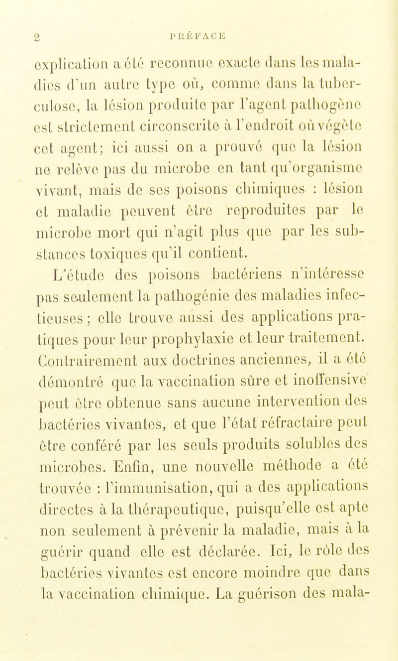 oxplicaLion a clé reconnue exacte dans les mala- dies d'un aulre type où, comme dans la tuber- culose, la lésion produilc par l'agent pathogène est strictement circonscrite à l'endroit oùvégète cet agent; ici aussi on a prouvé que la lésion ne relève pas du microbe en tant qu'organisme vivant, mais de ses poisons cliimiques : lésion et maladie peuvent être reproduites par le microbe mort qui n'agit plus que par les sub- stances toxiques qu'il contient. L'étude des poisons bactériens n'intéresse pas seulement la patliogénie des maladies infec- tieuses ; elle trouve aussi des applications pra- tiques pour leur prophylaxie et leur traitement. Contrairement aux doctrines anciennes, il a été démontré que la vaccination sûre et inoffensive peut cire obtenue sans aucune intervention des bactéries vivantes, et que l'état réfractaire peut être conféré par les seuls produits solubles des microbes. Enfin, une nouvelle méthode a été trouvée : l'immunisation, qui a des appUcations directes à la thérapeutique, puisqu'elle est apte non seulement à prévenir la maladie, mais à la guérir quand elle est déclarée. Ici, le rôle des bactéries vivantes est encore moindre que dans la vaccination chimique. La guérison des mala-