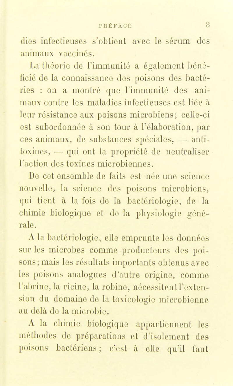 dics infectieuses s'obtient avec le sérum des animaux vaccinés. La théorie de rimmunité a également béné- ficié de la connaissance des poisons des bacté- ries : on a montré que l'immunité des ani- maux contre les maladies infectieuses est liée à leur résistance aux poisons microbiens; celle-ci est subordonnée à son tour à l'élaboration, par ces animaux, de substances spéciales. — anti- toxines, — qui ont la propriété de neutraliser l'action des toxines microbiennes. De cet ensemble de faits est née une science nouvelle, la science des poisons microbiens, qui tient à la fois de la bactériologie, de la chimie biologique et de la physiologie géné- rale. A la bactériologie, elle emprunte les données sur les microbes comme producteurs des poi- sons; mais les résultats importants obtenus avec les poisons analogues d'autre origine, comme rabrine,la ricine, la robine, nécessitent Texlen- sion du domaine de la toxicologie microbienne au delà de la microbic. A la chimie biologique appartiennent les méthodes de préparations et d'isolement des poisons bactériens; c'est cà elle qu'il faut