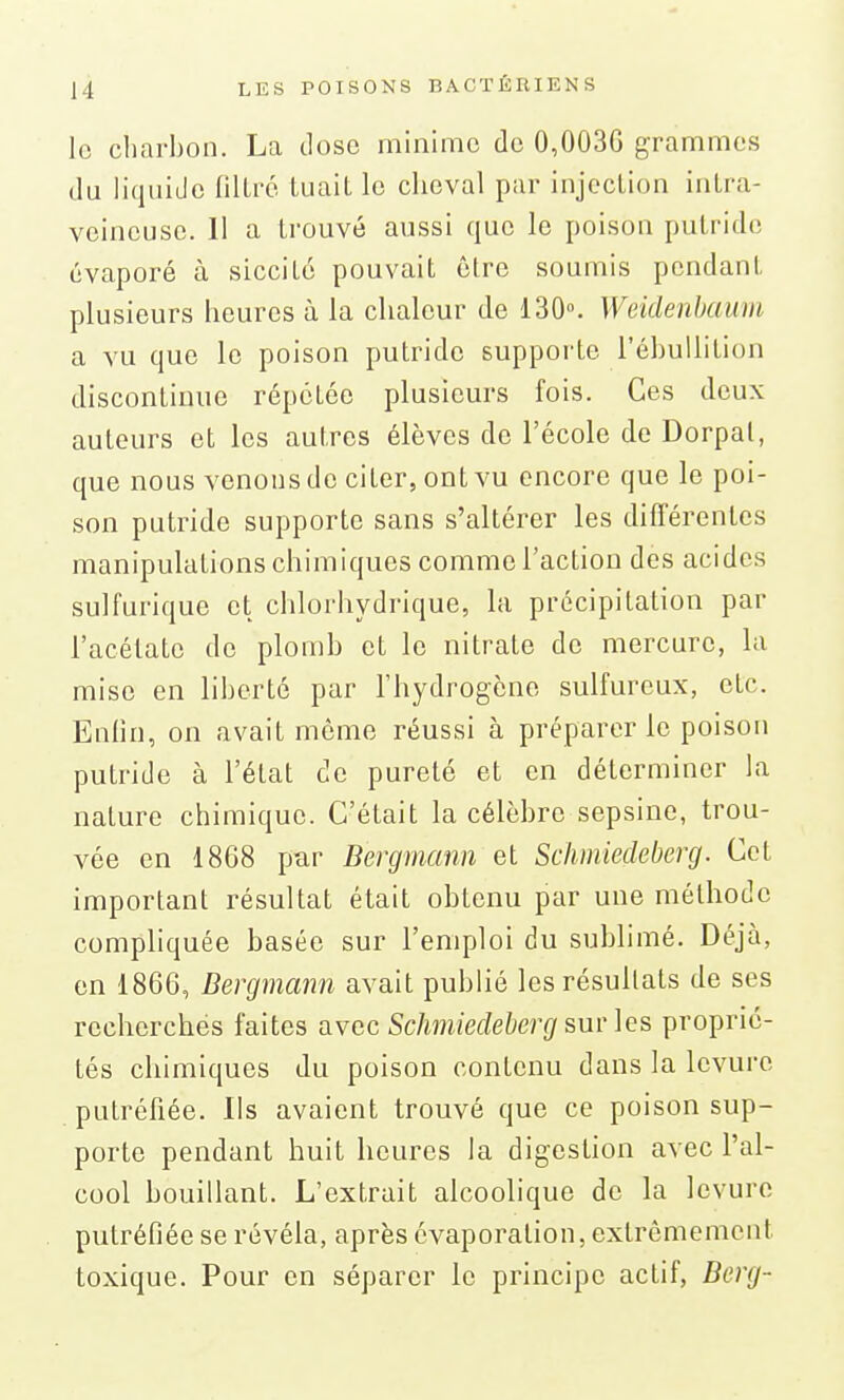 le charbon. La dose minime de 0,003G grammes du liquide fillré tuait le cheval par injection intra- veineuse. Il a trouvé aussi que le poison pulritlc évaporé à sicciLé pouvait être soumis pendant plusieurs heures à la chaleur de 130». Weidenhaum a vu que le poison putride supporte l'ébullition discontinue répétée plusieurs fois. Ces deux auteurs et les autres élèves de l'école de Dorpal, que nous venons de citer, ont vu encore que le poi- son putride supporte sans s'altérer les différentes manipulations chimiques comme l'action des acides sulfurique et chlorhydrique, la précipitation par l'acétate de plomb et le nitrate de mercure, la mise en liberté par l'hydrogène sulfureux, etc. Enlin, on avait môme réussi à préparer le poison putride à l'état de pureté et en déterminer la nature chimique. C'était la célèbre sepsine, trou- vée en 1868 par Bergmann et Schmiedeberg. Cet important résultat était obtenu par une méthode compliquée basée sur l'emploi du sublimé. Déjà, en 1866, Bergmann avait publié les résultats de ses recherchés faites avec Schmiedeberg sur les proprié- tés chimiques du poison contenu dans la levure putréfiée. Ils avaient trouvé que ce poison sup- porte pendant huit heures la digestion avec l'al- cool bouillant. L'extrait alcoolique de la levure putréfiée se révéla, après cvaporation, extrêmement toxique. Pour en séparer le principe actif, Berg-