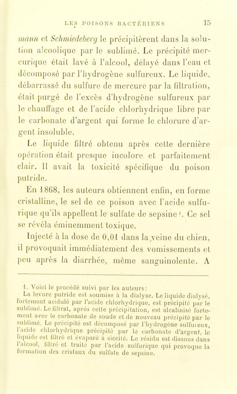 mann et Schmiedcberg le précipitèrent dans la solu- tion alcoolique par le sublimé. Le précipité mer- curique était lavé à l'alcool, délayé dans l'eau et décomposé par l'iiydrogèno sulfureux. Le liquide, débarrassé du sulfure de mercure par la filtration, était purgé de l'excès d'hydrogène sulfureux par le chauflage et de l'acide chlorhydrique libre par le carbonate d'argent qui forme le chlorure d'ar- gent insoluble. Le liquide filtré obtenu après cette dernière opération était presque incolore et parfaitement clair. Il avait la toxicité spécifique du poison putride. En 1868, les auteurs obtiennent enfin, en forme cristalline, le sel de ce poison avec l'acide sulfu- rique qu'ils appellent le'sulfate de sepsine '. Ce sel se révéla éminemment toxique. Injecté à la dose de 0,01 dans la,veine du chien, il provoquait immédiatement des vomissements et peu après la diarrhée, même sanguinolente. A 1. Voici le procédé suivi par les auLeurs: La levure putride est soumise à la dialyse. Le liquide dialyse, forlement acidulé par l'acide chlorliydrique, est précipité parle sublimé. Le filtrat, après celte précipitation, est alcalinisé forto- rnent avec le carbonate de soude et de nouveau précipité par le sublimé. Le précipité est décomposé par Tliydrogène sulfuieux, l'acide chlorhydrique précipité par le carbonate d'argent, \a liquide est filiré et évaporé à siccité. Le résidu est dissous dans l'alcool, liliré et traité par l'acide suli'urique qui provoque la formation des cristau.x du sulfate de sepsine.