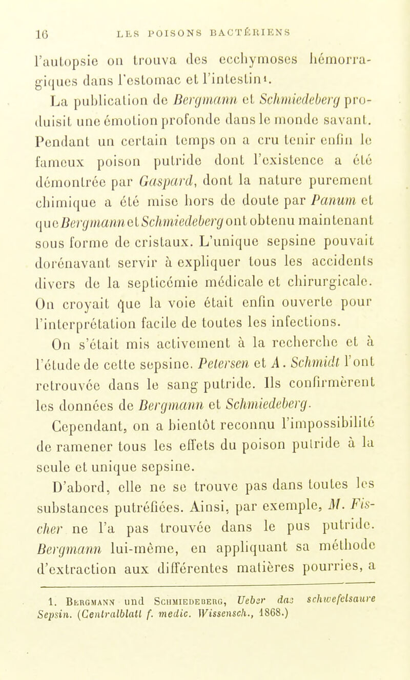 l'auLopsic on trouva des ecchymoses hémorra- giques dans l'estomac et l'intestini. La publication de Bergmann et Schmiedeberg pro- duisit une émotion profonde dans le monde savant. Pendant un certain temps on a cru tenir enfin le fameux poison putride dont l'existence a été démontrée par Gaspard, dont la nature purement chimique a été mise hors de doute par Panum et ([ucBergmannelSchmiedebergoïïlobtenu maintenant sous forme de cristaux. L'unique sepsine pouvait dorénavant servir à expliquer tous les accidents divers de la septicémie médicale et chirurgicale. On croyait que la voie était enfin ouverte pour l'interprétation facile de toutes les infections. On s'était mis activement à la recherche et à letude de cette sepsine. Petersen et i. Schmidt l'ont retrouvée dans le sang putride. Ils confirmèrent les données de Bergmann et Schmiedeberg. Cependant, on a bientôt reconnu l'impossibilité de ramener tous les effets du poison pulride à lu seule et unique sepsine. D'abord, elle ne se trouve pas dans toutes les substances putréfiées. Ainsi, par exemple, M. Fis- cher ne l'a pas trouvée dans le pus putride. Bergmann lui-même, en appliquant sa méthode d'extraction aux différentes matières pourries, a 1. Blrgmann iind ScuMiEDEDEnc, Vebcr dat) schioefdsaure Scpsin. {Cenlralblatl (. medic. Wissensch., 1868.)