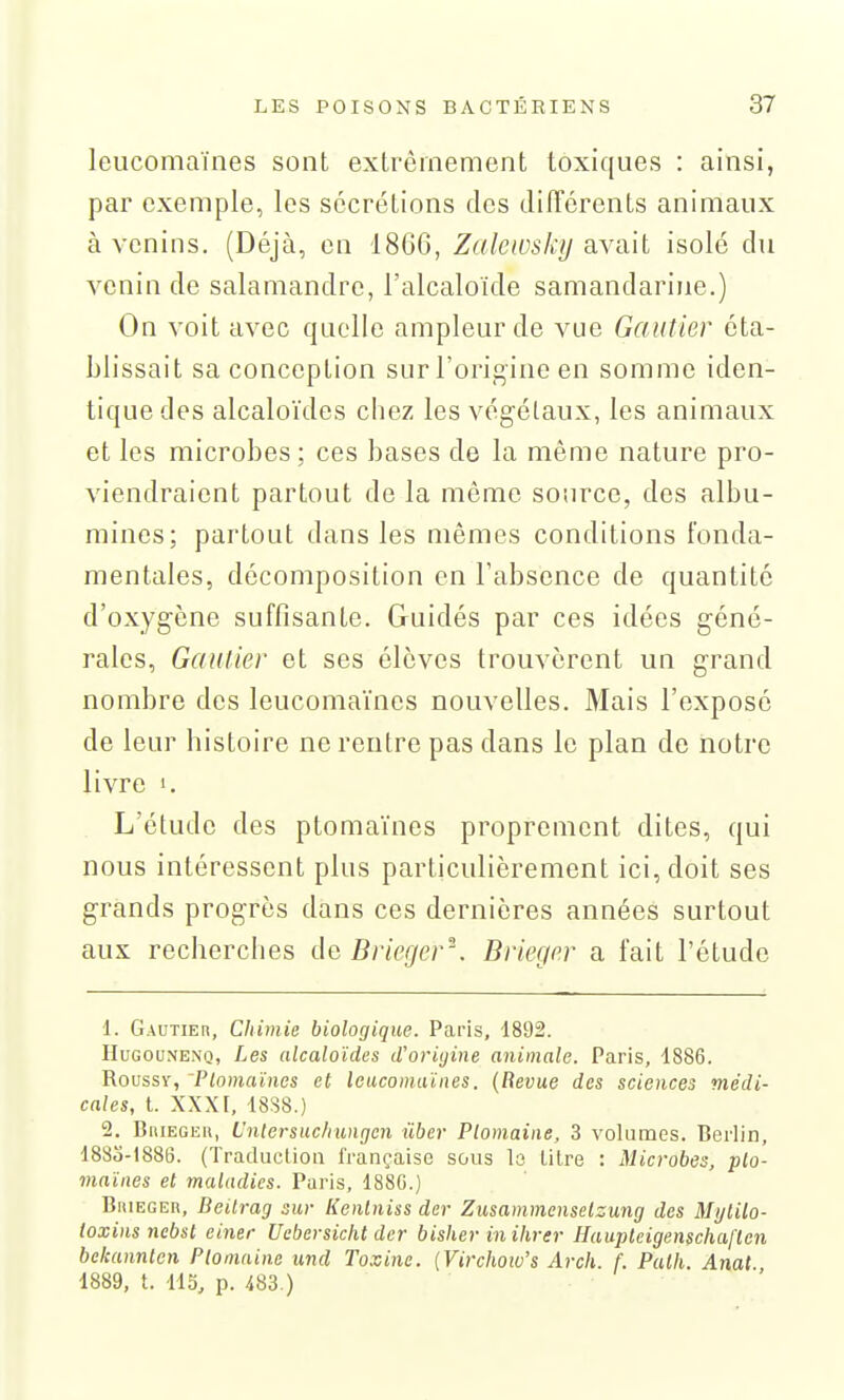 leucomaïnes sont extrêmement toxiques : ainsi, par exemple, les sécrétions des différents animaux à venins. (Déjà, en 1866, Zalewsky avait isolé du venin de salamandre, l'alcaloïde samandarine.) On voit avec quelle ampleur de vue Gautier éta- blissait sa conception sur l'origine en somme iden- tique des alcaloïdes chez les végétaux, les animaux et les microbes; ces bases de la même nature pro- viendraient partout de la même source, des albu- mines; partout dans les mêmes conditions fonda- mentales, décomposition en l'absence de quantité d'oxygène suffisante. Guidés par ces idées géné- rales, Gautier et ses élèves trouvèrent un grand nombre des leucomaïnes nouvelles. Mais l'exposé de leur histoire ne rentre pas dans le plan de notre livre 1. L'étude des ptomaïnes proprement dites, qui nous intéressent plus particulièrement ici, doit ses grands progrès dans ces dernières années surtout aux recherches de Brieger^\ Brieger a fait l'étude 1. G.vuTiEn, Chimie biologique. Paris, 1892. IIuGouNENQ, Les (ilcaloïdcs d'oriijine animale. Paris, 1886. RoussY, Ptomaïnes et leucomaïnes. {Bévue des sciences médi- cales, t. XXXI, 18S8.) 2. BniEGEU, L'ntersuc/iungcn iiber Plomaine, 3 volumes. Berlin, 1883-1886. (Traduction française sous lo litre : Microbes, pto- maïnes et maladies. Paris, 1886.) BitiEGEn, Beitrag sur lienlniss der Zusammenselzung des Mi/tilo- toxins nebst einer Uebersicht der bisher inihrer Haupteigenschaflen bcleannlen Ptomninc und To.vine. {Vi7-chow's Arch. f. Palh. Anat. 1889, t. 113, p. m.)