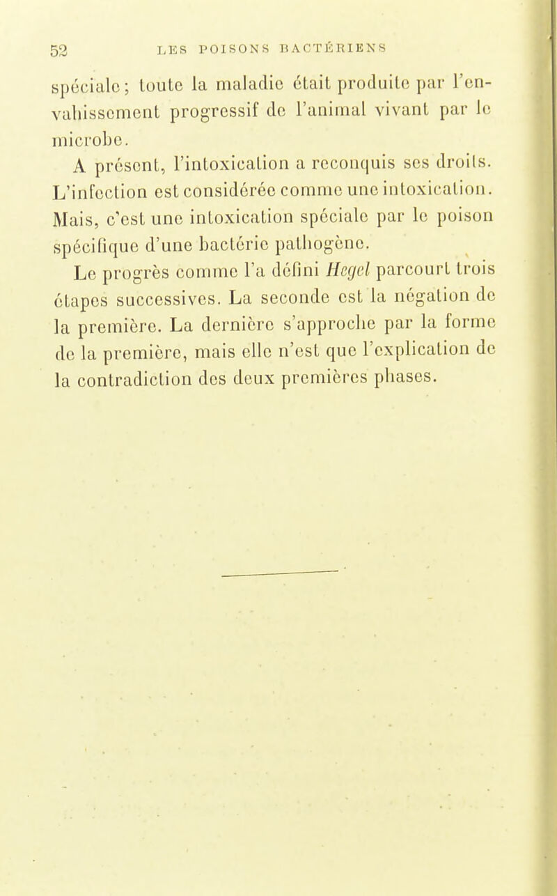 spéciale; louto la maladie était produite par l'en- vahissement progressif de l'animal vivant par le microbe. A présent, l'intoxication a reconquis ses droils. L'infection est considérée comme une intoxication. Mais, c'est une intoxication spéciale par le poison spécifique d'une bactérie pathogène. Le progrès comme l'a défini Hegel parcourt trois étapes successives. La seconde est la négation de la première. La dernière s'approche par la forme de la première, mais elle n'est que l'explication de la contradiction des deux premières phases.