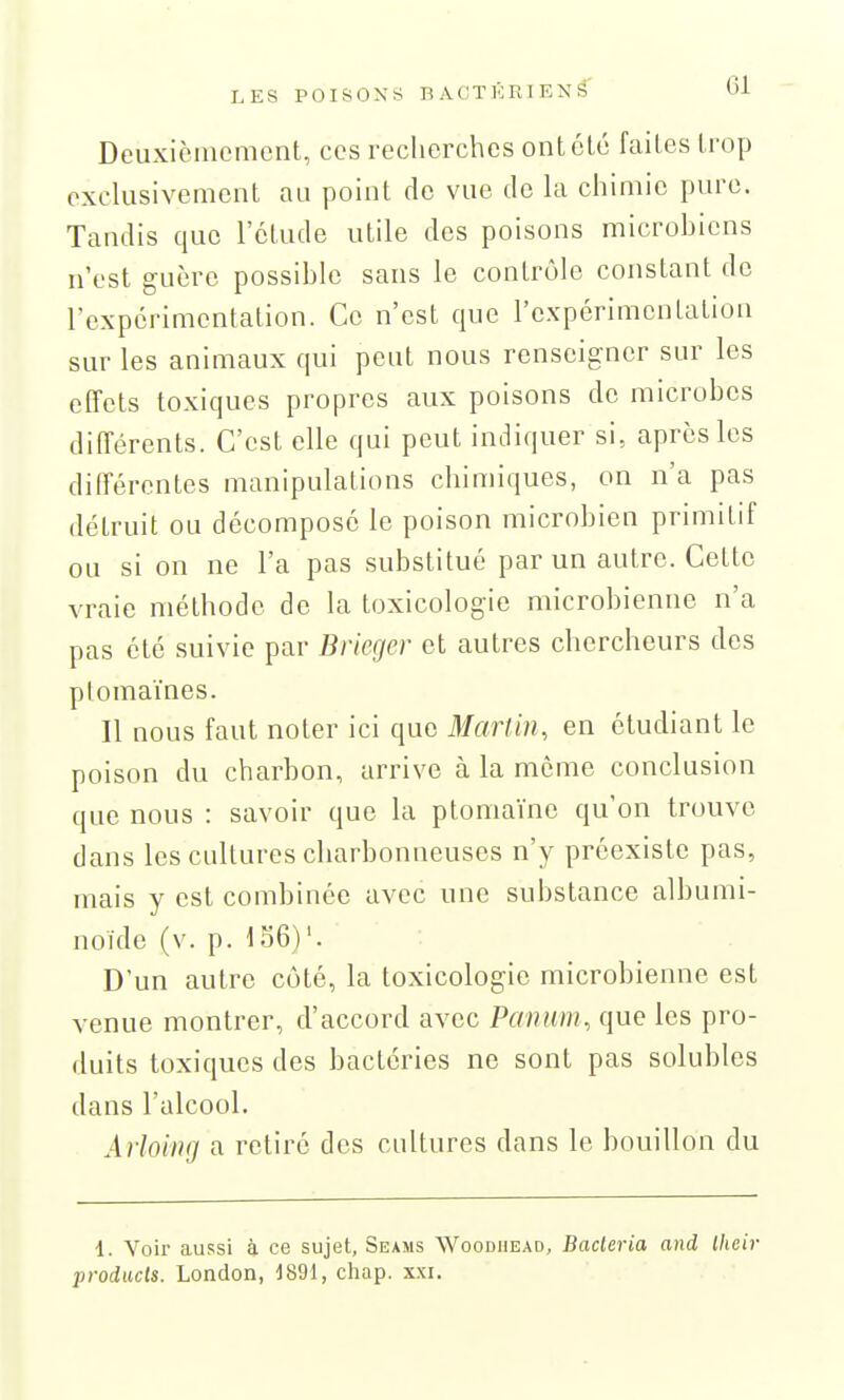 Deuxiciiiemcnt, ces recherches ont été faites trop exclusivement au point de vue de la chimie pure. Tandis que l'étude utile des poisons microbiens n'est guère possible sans le contrôle constant de l'expérimentation. Ce n'est que l'expérimentation sur les animaux qui peut nous renseigner sur les effets toxiques propres aux poisons de microbes différents. C'est elle qui peut indiquer si, après les différentes manipulations chimiques, on n'a pas détruit ou décomposé le poison microbien primitif ou si on ne l'a pas substitué par un autre. Cette vraie méthode de la toxicologie microbienne n'a pas été suivie par Brieger et autres chercheurs des plomaïnes. Il nous faut noter ici que Martin, en étudiant le poison du charbon, arrive à la môme conclusion que nous : savoir que la ptoniaïne qu'on trouve dans les cultures charbonneuses n'y préexiste pas, mais y est combinée avec une substance albumi- noïde (v. p. 156)'. D'un autre côté, la toxicologie microbienne est venue montrer, d'accord avec Panum, que les pro- duits toxiques des bactéries ne sont pas solubles dans l'alcool. Arloing a retiré des cultures dans le bouillon du 1. Voir aussi à ce sujet, Seams Woodhead, Bacteria and Iheii- producls. London, 1891, chap. xxi.