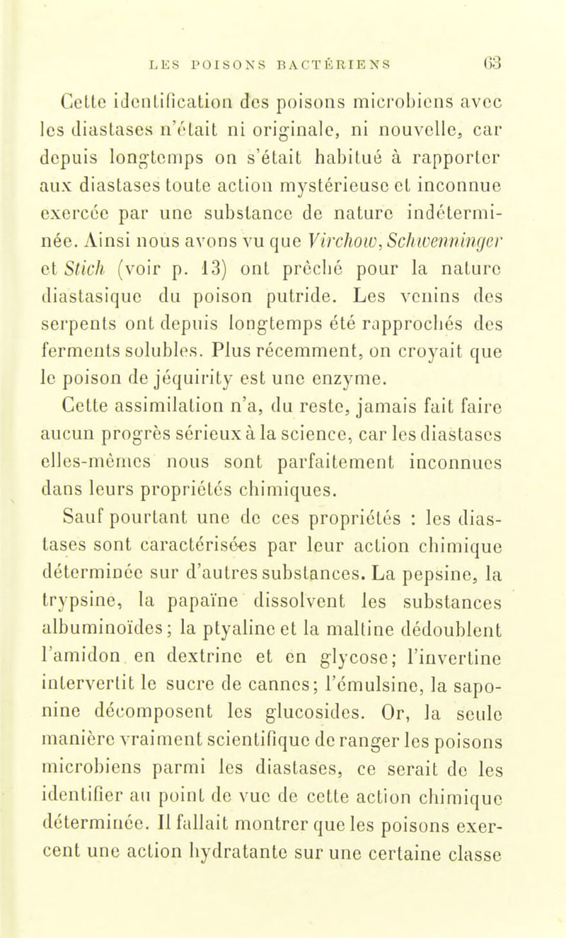 Cette identification des poisons microbiens avec les tliastases n'était ni originale, ni nouvelle, car depuis longtemps on s'était habitué à rapporter aux diastases toute action mystérieuse et inconnue exercée par une substance de nature indétermi- née. Ainsi nous avons vu que Virchoiv, Schwenn 'mger cl Stick (voir p. 13) ont prêché pour la nature diastasique du poison putride. Les venins des serpents ont depuis longtemps été rapprochés des ferments solubles. Plus récemment, on croyait que le poison de jéquirity est une enzyme. Cette assimilation n'a, du reste, jamais fait faire aucun progrès sérieux à la science, car les diastases elles-mêmes nous sont parfaitement inconnues dans leurs propriétés chimiques. Sauf pourtant une de ces propriétés : les dias- tases sont caractérisées par leur action chimique déterminée sur d'autres substances. La pepsine, la trypsine, la papaïne dissolvent les substances albuminoïdes; la ptyalineet la maltine dédoublent l'amidon en dextrine et en glycose; l'inverline intervertit le sucre de cannes; l'émulsine, la sapo- nine décomposent les glucosides. Or, la seule manière vraiment scientifique de ranger les poisons microbiens parmi les diastases, ce serait de les identifier au point de vue de cette action chimique déterminée. Il fallait montrer que les poisons exer- cent une action hydratante sur une certaine classe