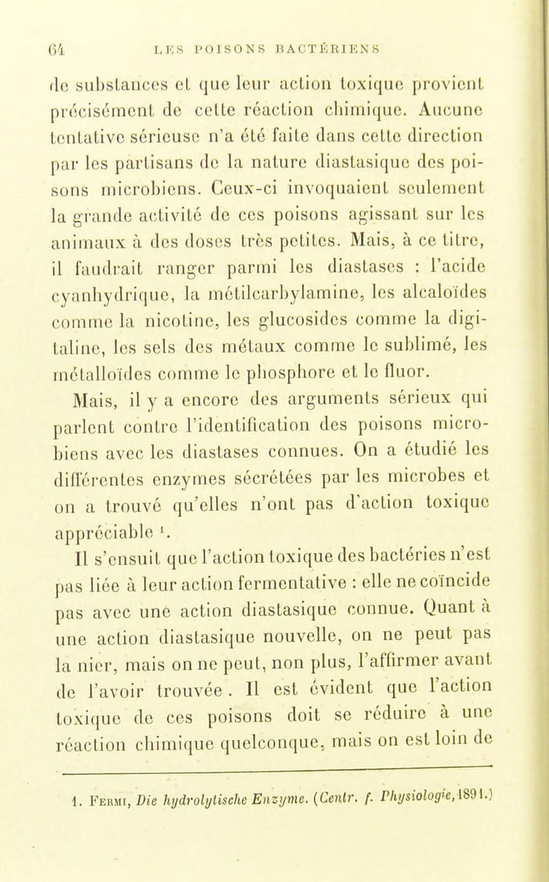 de substauces cl que leur action toxique provient précisément de cette réaction chimique. Aucune tentative sérieuse n'a été faite dans cette direction par les partisans de la nature diastasique des poi- sons microbiens. Ceux-ci invoquaient seulement la grande activité de ces poisons agissant sur les animaux à des doses très petites. Mais, à ce titre, il faudrait ranger parmi les diastases : l'acide cyanhydrique, la métilcarbylamine, les alcaloïdes comme la nicotine, les glucosides comme la digi- taline, les sels des métaux comme le sublimé, les métalloïdes comme le phosphore et le fluor. Mais, il y a encore des arguments sérieux qui parlent contre l'identification des poisons micro- biens avec les diastases connues. On a étudié les diflerentes enzymes sécrétées par les microbes et on a trouvé qu'elles n'ont pas d'action toxique appréciable ^ Il s'ensuit que l'action toxique des bactéries n'est pas liée à leur action fermentative : elle ne coïncide pas avec une action diastasique connue. Quant à une action diastasique nouvelle, on ne peut pas la nier, mais on ne peut, non plus, l'affirmer avant de l'avoir trouvée. Il est évident que l'action toxique de ces poisons doit se réduire à une réaction chimique quelconque, mais on est loin de 1. Fermi, Die hydrolylische Enzyme. {Genlr. f. Physiolog>e.m\.)