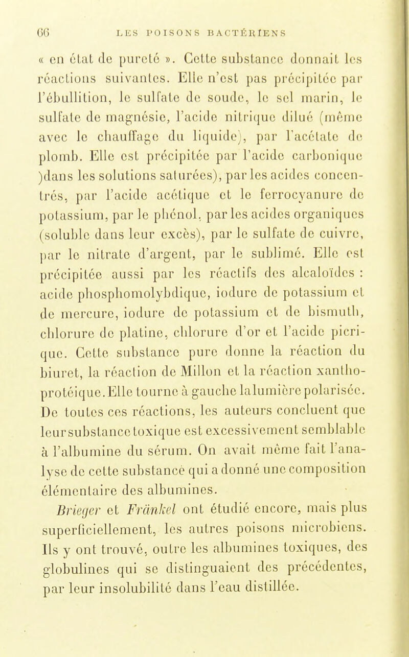 « en état de purclé ». Celte substance donnait les réactions suivantes. Elle n'est pas précipitée par l'ébullition, le sulfate de soude, le sel marin, le sulfate de magnésie, l'acide nitrique dilué (même avec le chauiTage du liquide), par l'acétate de plomb. Elle est précipitée par l'acide carbonique )dans les solutions saturées), par les acides concen- trés, par l'acide acétique et le ferrocyanure de potassium, par le pbcnol, par les acides organiques (soluble dans leur excès), par le sulfate de cuivre, par le nitrate d'argent, par le sublimé. Elle est précipitée aussi par les réactifs des alcaloïdes : acide phosphomolybdique, iodure de potassium et de mercure, iodure de potassium et de bismuth, chlorure de platine, chlorure d'or et l'acide picri- quc. Cotte substance pure donne la réaction du biuret, la réaction de Millon et la réaction xantho- protéique.EUe tourne à gauche lalumicrepolarisée. De toutes ces réactions, les auteurs concluent que leursubstance toxique est excessivement semblable à l'albumine du sérum. On avait même fait l'ana- lyse de cette substance qui a donné une composition élémentaire des albumines. Brieger et Frânkel ont étudié encore, mais plus superficiellement, les autres poisons microbiens. Ils y ont trouvé, outre les albumines toxiques, des globulines qui se distinguaient des précédentes, par leur insolubilité dans l'eau distillée.