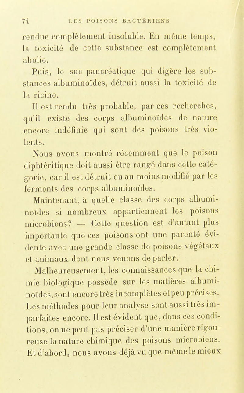 rendue complètement insoluble. En môme temps, la toxicité de cette substance est complètement abolie. Puis, le suc pancréatique qui digère les sub- stances albuminoïdes, détruit aussi la toxicité de la ricinc. Il est rendu très probable, par ces rechercbes, qu'il existe des corps albuminoïdes de nature encore indéfinie qui sont des poisons très vio- lents. Nous avons montré récemment que le poison dipbtéritique doit aussi être rangé dans cette caté- gorie, car il est détruit ou au moins modifié par les ferments des corps albuminoïdes. Maintenant, à quelle classe des corps albumi- noïdes si nombreux appartiennent les poisons microbiens? — Cette question est d'autant plus importante que ces poisons ont une parenté évi- dente avec une grande classe de poisons végétaux et animaux dont nous venons de parler. Mallieureusement, les connaissances que la chi- mie biologique possède sur les matières albumi- noïdes,sont encore très incomplètes etpeu précises. Les méthodes pour leur analyse sont aussi très im- parfaites encore. Il est évident que, dans ces condi- tions, on ne peut pas préciser d'une manière rigou- reuse la nature chimique des poisons microbiens. Et d'abord, nous avons déjà vu que même le mieux