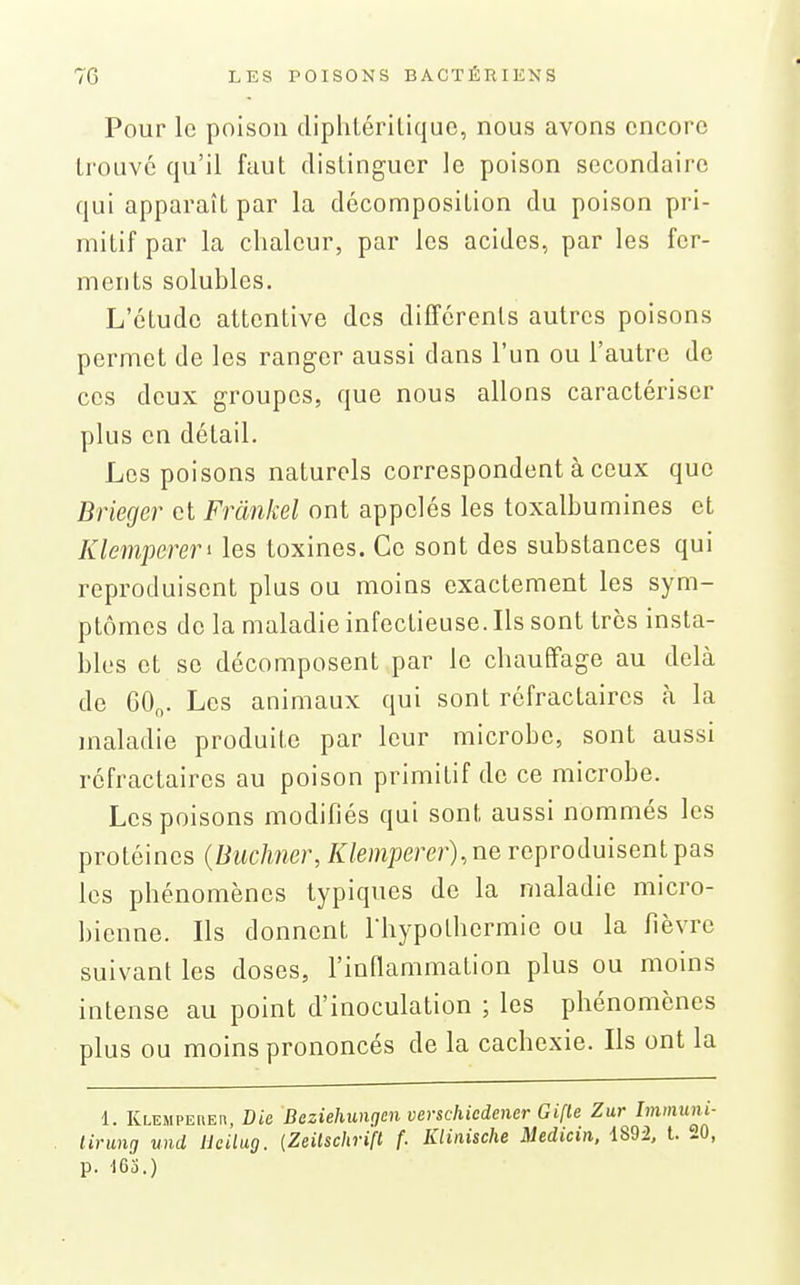 Pour le poison dipliLériliquc, nous avons encore trouve qu'il faut distinguer le poison secondaire qui apparaît par la décomposition du poison pri- mitif par la chaleur, par les acides, par les fer- ments solubles. L'étude attentive des différents autres poisons permet de les ranger aussi dans l'un ou l'autre de ces deux groupes, que nous allons caractériser plus en détail. Les poisons naturels correspondent à ceux que Brieger et Frcinkel ont appelés les toxalbumines et Klemperen les toxines. Ce sont des substances qui reproduisent plus ou moins exactement les sym- ptômes de la maladie infectieuse. Ils sont très insta- bles et se décomposent par le chauffage au delà de 60^. Les animaux qui sont réfractaires à la maladie produite par leur microbe, sont aussi réfractaires au poison primitif de ce microbe. Les poisons modifiés qui sont aussi nommés les protéines {Biiclmer, Ktempérer), ne reproduisent pas les phénomènes typiques de la maladie micro- bienne. Ils donnent Thypothermie ou la fièvre suivant les doses, l'inflammation plus ou moins intense au point d'inoculation ; les phénomènes plus ou moins prononcés de la cachexie. Ils ont la 1. Klemperer, Die Deziehungen verschiedener Gifle Zur Immuni- lirung und Ueilug. {Zeilschrifl f. Klinische Medicin, 1892, t. 20, p. 163.)