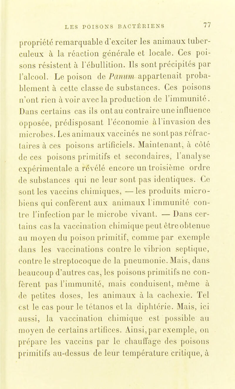 propriété remarquable d'exciter les animaux tuber- culeux à la réaction générale et locale. Ces poi- sons résistent à l'cbullition. Ils sont précipités par l'alcool. Le poison de Panum appartenait proba- blement à cette classe de substances. Ces poisons n'ont rien à voir avec la production de l'immunité. Dans certains cas ils ont au contraire une influence opposée, prédisposant l'économie à l'invasion des microbes. Les animaux vaccinés ne sont pas réfrac- laires à ces poisons artificiels. Maintenant, à côté de ces poisons primitifs et secondaires, l'analyse expérimentale a révélé encore un troisième ordre de substances qui ne leur sont pas identiques. Ce senties vaccins chimiques, —les produits micro- biens qui confèrent aux animaux l'immunité con- tre l'infection par le microbe vivant. — Dans cer- tains cas la vaccination chimique peut être obtenue au moyen du poison primitif, comme par exemple dans les vaccinations contre le vibrion septiquc, contre le streptocoque de la pneumonie. Mais, dans beaucoup d'autres cas, les poisons primitifs ne con- fèrent pas l'immunité, mais conduisent, même à de petites doses, les animaux à la cachexie. Tel est le cas pour le tétanos et la diphtérie. Mais, ici aussi, la vaccination chimique est possible au moyen de certains artifices. Ainsi, par exemple, ou prépare les vaccins par le chauffage des poisons primitifs au-dessus de leur température critique, à