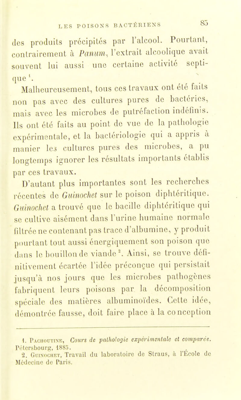 des produits précipités par l'alcool. Pourtant, contrairement à Panum., l'extrait alcoolique avait souvent lui aussi une certaine activité septi- que Malheureusement, tous ces travaux ont été faits non pas avec des cultures pures de bactéries, mais avec les microbes de putréfaction indéfinis. Ils ont été faits au point de vue de la pathologie expérimentale, et la bactériologie qui a appris à manier les cultures pures des microbes, a pu longtemps ignorer les résultats importants établis par ces travaux. D'autant plus importantes sont les recherches récentes de Guinochet sur le poison diphtéritique. Guinochct a trouvé que le bacille diphtéritique qui se cultive aisément dans l'urine humaine normale filtrée ne contenant pas trace d'albumine, y produit pourtant tout aussi énergiquement son poison que dans le bouillon do viande''. Ainsi, se trouve défi- nitivement écartée l'idée préconçue qui persistait jusqu'à nos jours que les microbes pathogènes fabriquent leurs poisons par la décomposition spéciale des matières albuminoïdes. Cette idée, démontrée fausse, doit faire place à la conception 1. Pacmoutine, Cours de palhohgie expérimsntale cl comparée. rélcrsbourg, 1885. 2. Guinochet, Travail du laboratoire de Straus, à l'Ecole de Médecine do Paris.