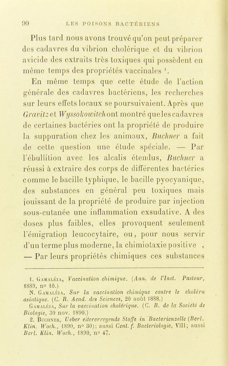 Plus tard nous avons trouvé qu'on peut préparer des cadavres du vibrion cholérique et du vibrion avicide des extraits très toxiques qui possèdent en même temps des propriétés vaccinales '. En même temps que cotte étude de l'action générale des cadavres bactériens, les recherches sur leurs effets locaux se poursuivaient. Après que Grcwilzùi Wyssokowilchoul montré quelescadavres de certaines bactéries ont la propriété de produire la suppuration chez les animaux, Buchmr a fait de cette question une étude spéciale. — Par l'ébullition avec les alcalis étendus, Buchner a réussi à extraire des corps do différentes bactéries comme le bacille typbique, le bacille pyocyanique, des substances en général peu toxiques mais jouissant de la propriété de produire par injection sous-cutanée une inflammation exsudative. A des doses plus faibles, elles provoquent seulement l'émigration leucocytaire, ou, pour nous servir d'un terme plus moderne, la chimiotaxie positive , — Par leurs propriétés chimiques ces substances -I. Gamalèia, Vaccination chimique. {Ann. de l'Inst. Pasleiir, 1889, no 10.) N. Gamaléia, Sur la vaccinalion chimique conh'C le choléra asiatique. (C. R. Acad. des Sciences, 20 août 1888.) Gamaléia, Sur la vaccination cholérique. {C. II. de la Société de Biologie, 30 nov. 1890.) 2. BuciiNEu, Ueber cilererregcnde Sloffe in Daclerienzclle {Berl. Klin. Woch., 1890, n 30); aussi Cent. f. Dacteriolugic, VIII; aussi Berl. Klin. Woch., 1890, no il.