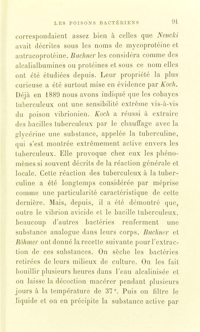 correspondaient assez bien à celles que NencJd avait décrites sous les noms do mycoprotcine et antracoprotéine. Buchner les considéra comme des alcalialbumines ou protéines et sous ce nom elles ont été étudiées depuis. Leur propriété la plus curieuse a été surtout mise en évidence par Koch. Déjà en 1889 nous avons indiqué que les cobayes tuberculeux ont une sensibilité extrême vis-à-vis du poison vibrionien. Koch a réussi à extraire des bacilles tuberculeux par le cbauffage avec la glycérine une substance, appelée la tuberculine, qui s'est montrée extrêmement active envers les tuberculeux. Elle provoque chez eux les phéno- mènes si souvent décrits de la réaction générale et locale. Cette réaction des tuberculeux à la tuber- culine a été longtemps considérée par méprise comme une particularité caractéristique de cette dernière. Mais, depuis, il a été démontré que, outre le vibrion avicide et le bacille tuberculeux, beaucoup d'autres bactéries renferment une substance analogue dans leurs corps. Buchner et Rôhmer ont donné la recette suivante pour l'extrac- tion de ces substances. On sèche les bactéries retirées de leurs milieux de culture. On les fait bouillir plusieurs heures dans l'eau alcalinisée et on laisse la décoction macérer pendant plusieurs jours à la température de 37 Puis on filtre le liquide et on en précipite la substance active par