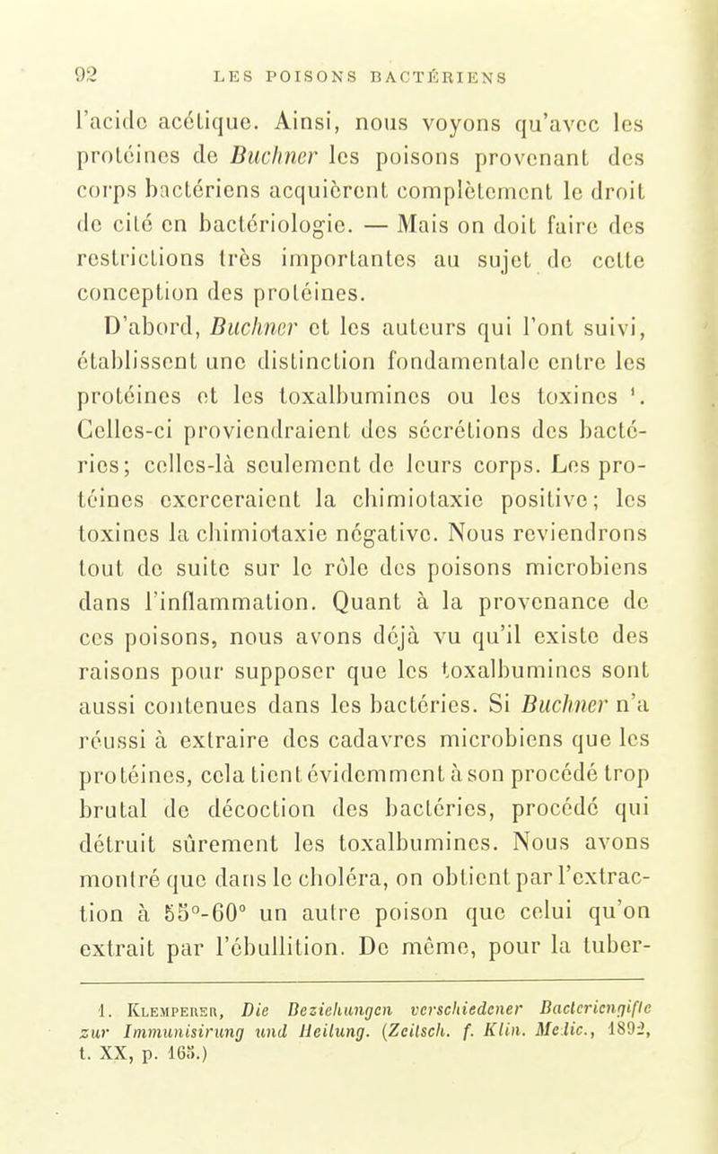 l'acide acétique. Ainsi, nous voyons qu'avec les protéines de Buchmr les poisons provenant des corps bactériens acquièrent complètement le droit de cité en bactériologie. — Mais on doit faire des restrictions très importantes au sujet de cette conception des protéines. D'abord, Buchmr et les auteurs qui l'ont suivi, établissent une distinction fondamentale entre les protéines et les loxalbumines ou les toxines '. Celles-ci proviendraient des sécrétions des bacté- ries; celles-là seulement do leurs corps. Les pro- téines exerceraient la chimiotaxic positive; les toxines la cbimiotaxie négative. Nous reviendrons tout de suite sur le rôle dos poisons microbiens dans l'inflammation. Quant à la provenance de ces poisons, nous avons déjà vu qu'il existe des raisons pour supposer que les toxalbumines sont aussi contenues dans les bactéries. Si Buchner n'a réussi à extraire des cadavres microbiens que les protéines, cela tient évidemment à son procédé trop brutal do décoction des bactéries, procédé qui détruit sûrement les toxalbumines. Nous avons montré que dans le cboléra, on obtient par l'extrac- tion à SS^-GO un autre poison que celui qu'on extrait par l'ébullition. Do même, pour la tuber- 1. Klempeuer, Die Dezichungcii vcrschiedener Baclcricnrfifle zur Immunisirung und Heilung. {Zcilsch. f. Klin. Malic, 1895, t. XX, p. 16).)