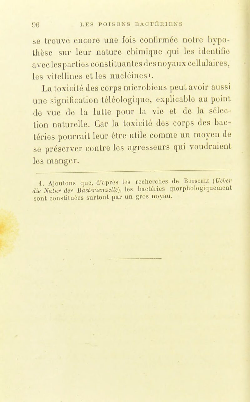 se trouve encore une fois confirmée noire liypo- Uièso sur leur nature chimique qui les identifie avec les parties constituantes des noyaux cellulaires, les vilellines elles nucléinesi. La toxicité des corps microbiens peut avoir aussi une signification lélôologique, explicable au point de vue de la lutte pour la vie et de la sélec- tion naturelle. Car la toxicité des corps des bac- téries pourrait leur être utile comme un moyen de se préserver contre les agresseurs qui voudraient les manger. d Ajoutons que, d'uprùs les recherches de Butschli {Ueher die Natar der Bacterienzelle). les bactéries morpholosiquement sont constituées surtout par un gros noyau.