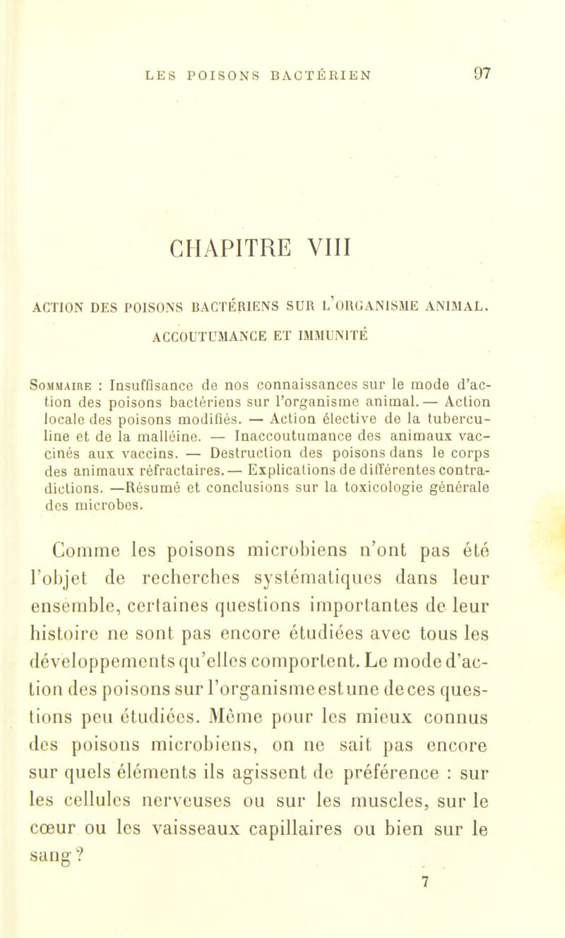 CHAPITRE VIII ACTION DES POISONS BACTÉRIENS SUR l'oRGANISME ANIMAL. ACCOUTUMANCE ET IMMUNITÉ Sommaire : Insuffisance de nos connaissances sur le mode d'ac- tion des poisons bactériens sur l'organisme animal.— Action locale des poisons modifiés. — Action élective de la tubercu- line et de la malléine. — Inaccoutumance des animaux vac- cinés aux vaccins. — Destruction des poisons dans le corps des animaux réfractaires.— Explications de différentes contra- dictions. —Résumé et conclusions sur la toxicologie générale des microbes. Comme les poisons microbiens n'ont pas été l'objet de recherches systématiques dans leur ensemble, certaines questions importantes de leur histoire ne sont pas encore étudiées avec tous les développements qu'elles comportent. Le mode d'ac- tion des poisons sur l'organismeestune deces ques- tions peu étudiées. Môme pour les mieux connus des poisous microbiens, on ne sait pas encore sur quels éléments ils agissent de préférence : sur les cellules nerveuses ou sur les muscles, sur le cœur ou les vaisseaux capillaires ou bien sur le sang ? 7