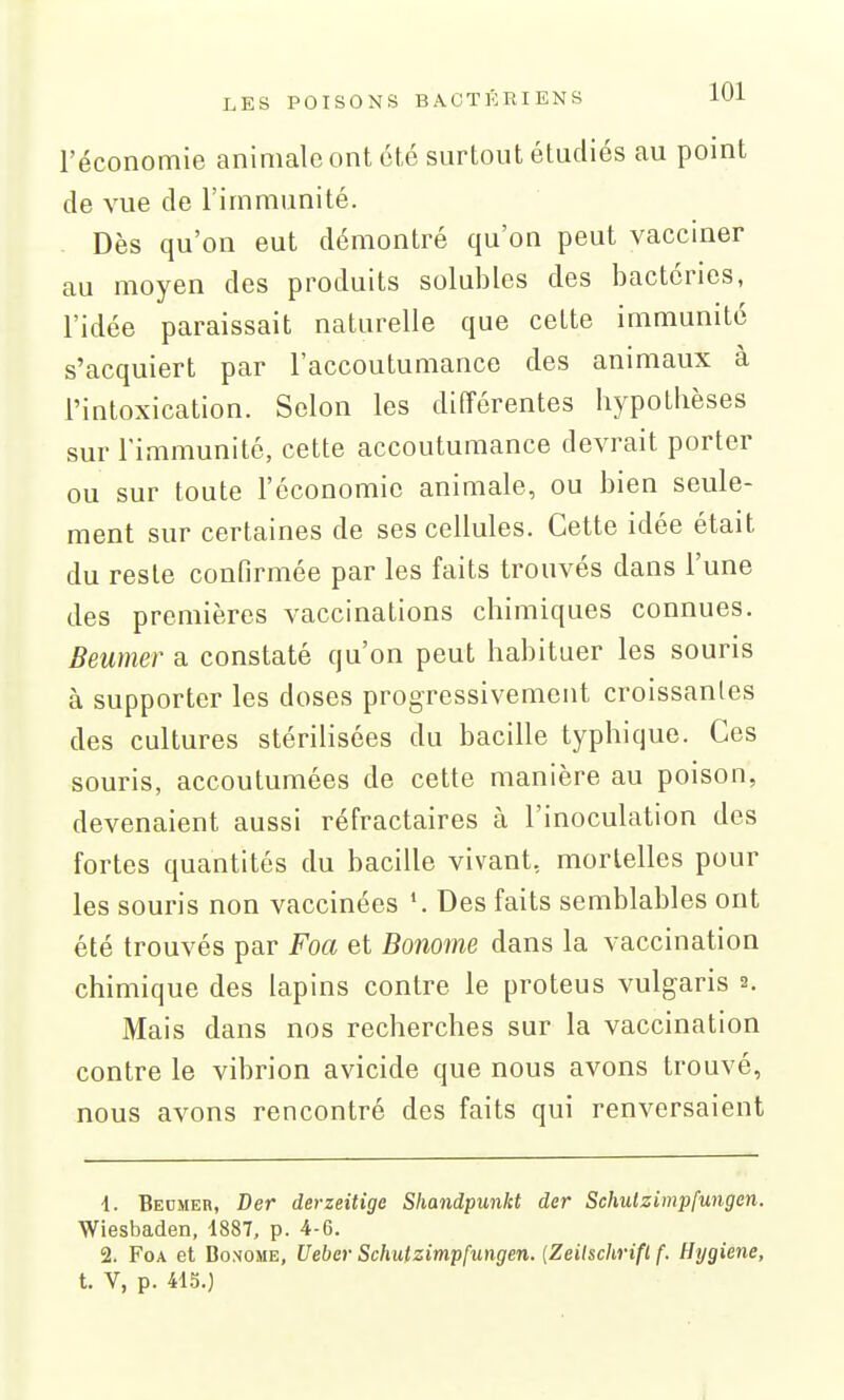 l'économie animale ont été surtout étudiés au point de vue de l'immunité. . Dès qu'on eut démontré qu'on peut vacciner au moyen des produits solubles des bactéries, l'idée paraissait naturelle que cette immunité s'acquiert par l'accoutumance des animaux à l'intoxication. Selon les différentes hypothèses sur l'immunité, cette accoutumance devrait porter ou sur toute l'économie animale, ou bien seule- ment sur certaines de ses cellules. Cette idée était du reste confirmée par les faits trouvés dans l'une des premières vaccinations chimiques connues. Beumer a constaté qu'on peut habituer les souris à supporter les doses progressivement croissantes des cultures stérilisées du bacille typhique. Ces souris, accoutumées de cette manière au poison, devenaient aussi réfractaires à l'inoculation des fortes quantités du bacille vivant, mortelles pour les souris non vaccinées Des faits semblables ont été trouvés par Foa et Bonome dans la vaccination chimique des lapins contre le proteus vulgaris 2. Mais dans nos recherches sur la vaccination contre le vibrion avicide que nous avons trouvé, nous avons rencontré des faits qui renversaient 1. Beumer, Der derzeitige Shandpunkt der Schulzimpfungen. Wiesbaden, 1887, p. 4-6. 2. Foa et Bonome, Uebcr Schulzimpfungen. {Zeilschrifl f. Hygiène, t. V, p. 415.)