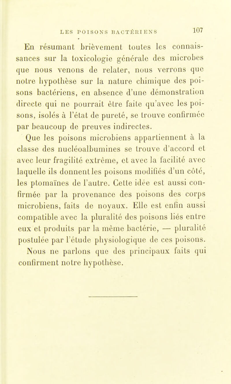 En résumant brièvement toutes les connais- sances sur la toxicologie générale des microbes que nous venons de relater, nous verrons que notre Iiypothèse sur la nature chimique des poi- sons bactériens, en absence d'une démonstration directe qui ne pourrait être faite qu'avec les poi- sons, isolés à l'état de pureté, se trouve confirmée par beaucoup de preuves indirectes. Que les poisons microbiens appartiennent à la classe des nucléoalbumines se trouve d'accord et avec leur fragilité extrême, et avec la facilité avec laquelle ils donnent les poisons modifiés d'un côté, les ptomaïnes de l'autre. Cette idée est aussi con- firmée par la provenance des poisons des corps microbiens, faits de noyaux. Elle est enfin aussi compatible avec la pluralité des poisons liés entre eux et produits par la même bactérie, — pluralité postulée par l'étude physiologique de ces poisons. Nous ne parlons que des principaux faits qui confirment notre hypothèse.