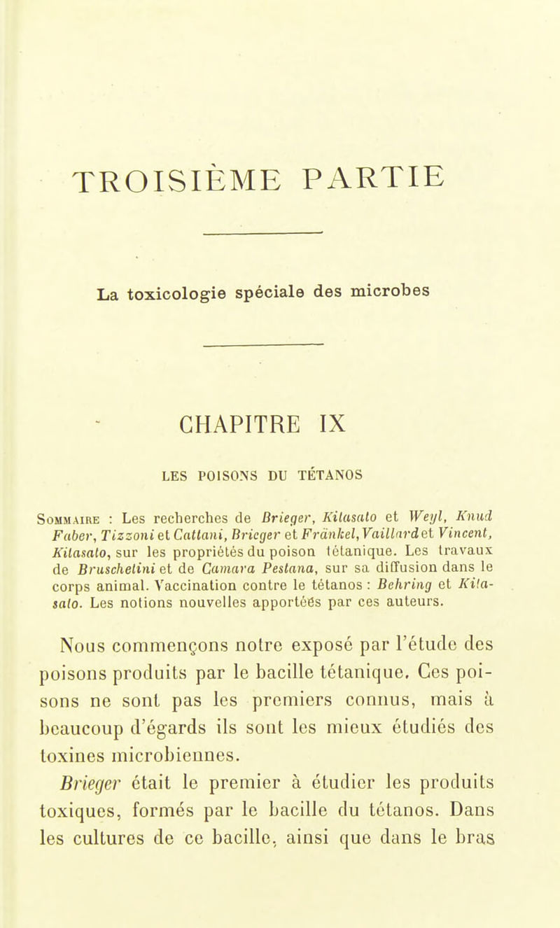 TROISIÈME PARTIE La toxicologie spéciale des microbes CHAPITRE IX LES POISONS DU TÉTANOS Sommaire : Les recherches de Brieger, Kilasalo et Weyl, Knud Faber, Tizzoni et Catlani, Brieger et Frànkel^Vaillardai Vincent, Kilasalo, les propriétés du poison tétanique. Les travaux de Bruschelini et de Camara Pestana, sur sa diffusion dans le corps animal. Vaccination contre le tétanos : Behring et Kila- salo. Les notions nouvelles apportées par ces auteurs. Nous commençons notre exposé par l'étude des poisons produits par le bacille tétanique. Ces poi- sons ne sont pas les premiers connus, mais à beaucoup d'égards ils sont les mieux étudiés des toxines microbiennes. Brieger était le premier à étudier les produits toxiques, formés par le bacille du tétanos. Dans les cultures de ce bacille, ainsi que dans le bras