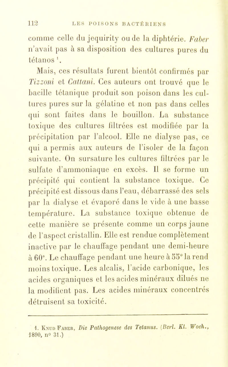 comme celle du jcquirity ou de la diphtérie. Faber n'avait pas à sa disposition des cultures pures du tétanos '. Mais, ces résultats furent bientôt confirmes par Tizzoni et Caltaiii. Ces auteurs ont trouvé que le bacille tétanique produit son poison dans les cul- turcs pures sur la gélatine et non pas dans celles qui sont faites dans le bouillon. La substance toxique des cultures filtrées est modifiée par la précipitation par l'alcool. Elle ne dialyse pas, ce qui a permis aux auteurs de l'isoler de la façon suivante. On sursature les cultures filtrées par le sulfate d'ammoniaque en excès. Il se forme un précipité qui contient la substance toxique. Ce précipité est dissous dans l'eau, débarrassé des sels par la dialyse et évaporé dans le vide à une basse température. La substance toxique obtenue de cette manière se présente comme un corps jaune de l'aspect cristallin. Elle est rendue complètement inactive par le chauffage pendant une demi-heure à 60°. Le chauffage pendant une heure à So la rend moins toxique. Les alcalis, l'acide carbonique, les acides organiques et les acides minéraux dilués ne la modifient pas. Les acides minéraux concentrés détruisent sa toxicité. -1. Knud Faber, Die Pathogenese des Telanus. {Berl. Kl. Woch., 1890, no 31.)