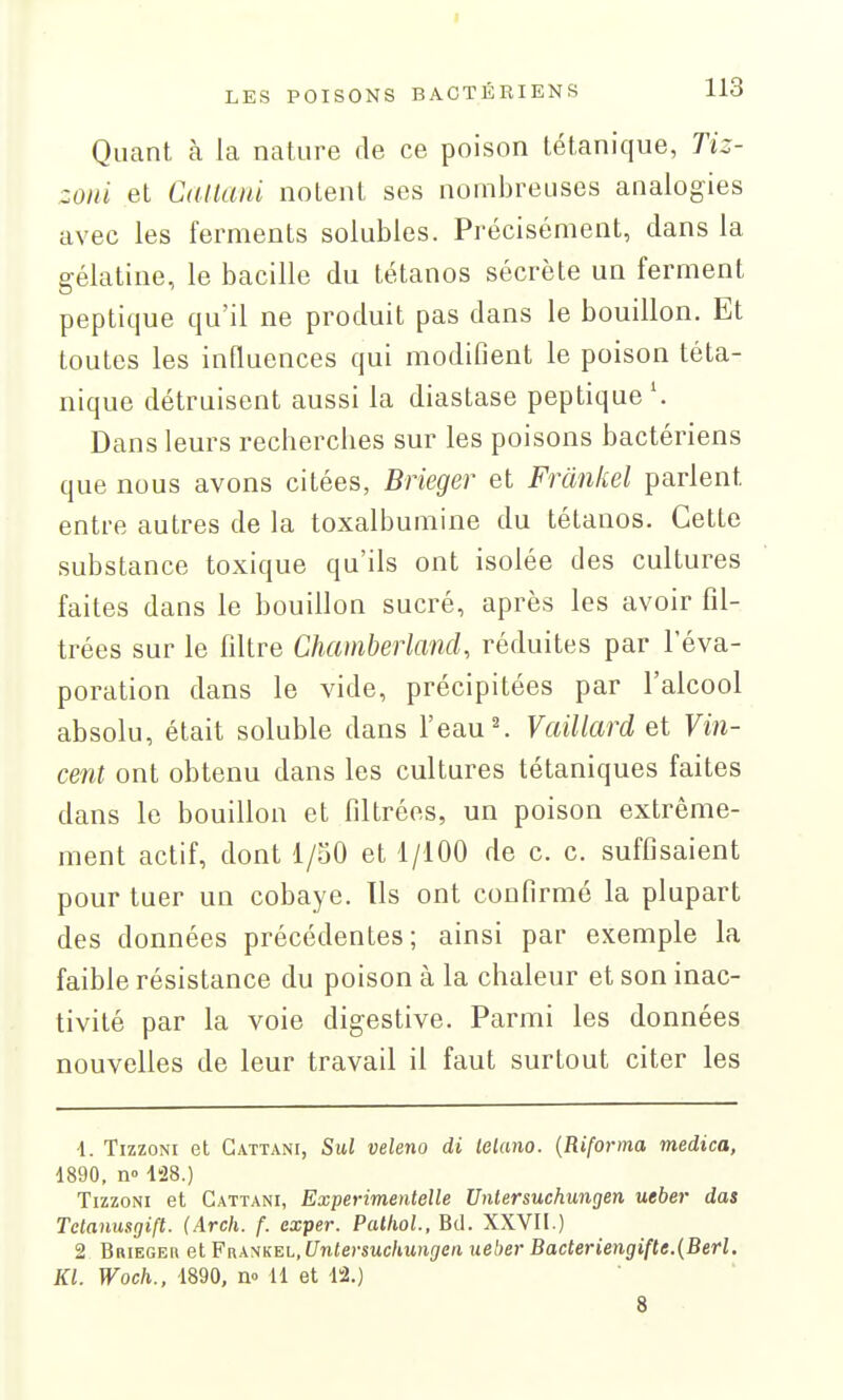 Quant à la nature de ce poison tétanique, Tiz- zoiii et Catlanl notent ses nombreuses analogies avec les ferments solubles. Précisément, dans la gélatine, le bacille du tétanos sécrète un ferment peptique qu'il ne produit pas dans le bouillon. Et toutes les influences qui modifient le poison téta- nique détruisent aussi la diastase peptique Dans leurs recherches sur les poisons bactériens que nous avons citées, Brieger et Frànhel parlent entre autres de la toxalbumine du tétanos. Cette substance toxique qu'ils ont isolée des cultures faites dans le bouillon sucré, après les avoir fil- trées sur le filtre Chamberland, réduites par l'éva- poration dans le vide, précipitées par l'alcool absolu, était soluble dans l'eau ^ Vaillard et Fm- cent ont obtenu dans les cultures tétaniques faites dans le bouillon et filtrées, un poison extrême- ment actif, dont l/oO et 1/100 de c. c. suffisaient pour tuer un cobaye. Us ont confirmé la plupart des données précédentes; ainsi par exemple la faible résistance du poison à la chaleur et son inac- tivité par la voie digestive. Parmi les données nouvelles de leur travail il faut surtout citer les ■1. TizzoNi et Gattani, Sul veleno di lelano. {Riforma medica, 1890, n° l!28.) TizzoNi et Gattani, Experimentelle Unlersuchungen ueber das Tctanusgift. (Arch. f. exper. Patliol., Bd. XXVII.) 2 Briege» et Fr\ANKEL,f7n<e)-suc/tu)i(7Crt ueber Bacteriengifte.(Berl. Kl. Woch., 1890, no 11 et 12.) 8